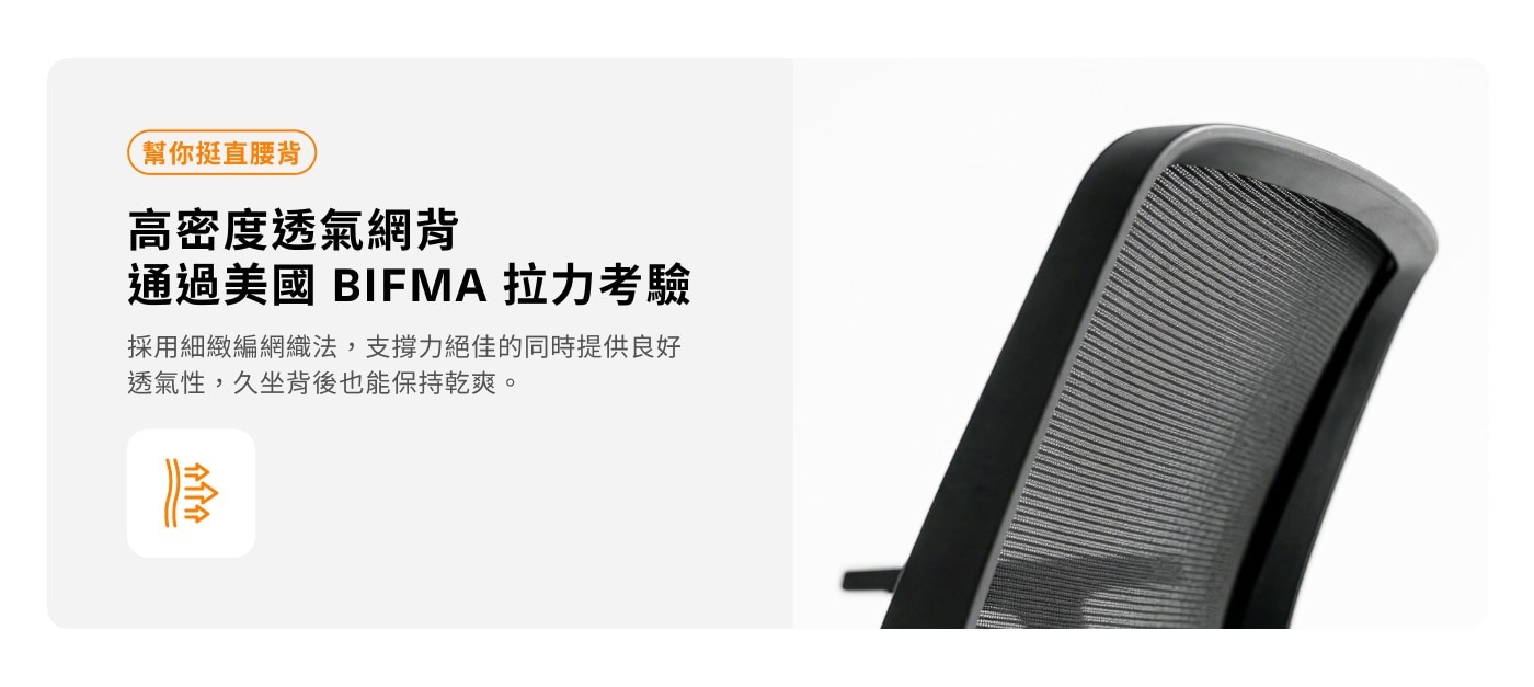 幫你挺直腰背 高密度透氣網背 通過美國 BIFMA 拉力考驗 採用細緻編網織法,支撐力絕佳的同時提供良好 透氣性,久坐背後也能保持乾爽。 分介绍