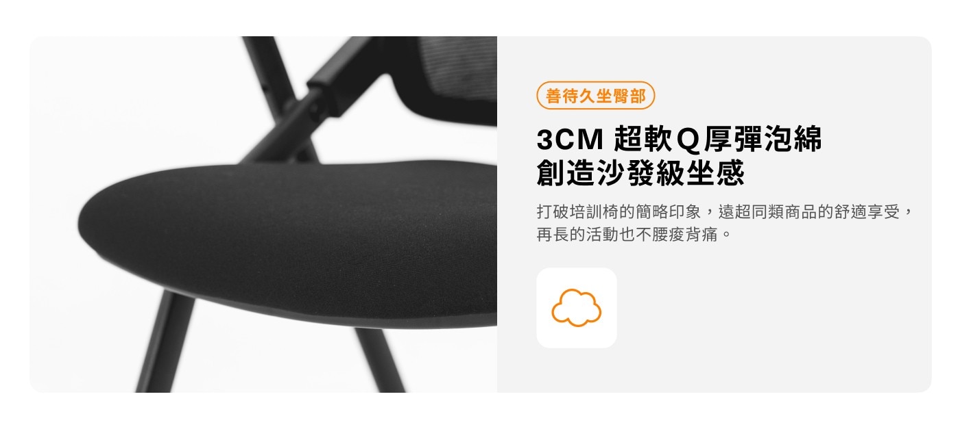 善待久坐臀部 3CM 超軟Q厚彈泡綿 創造沙發級坐感 打破培訓椅的簡略印象,遠超同類商品的舒適享受, 再長的活動也不腰痠背痛。