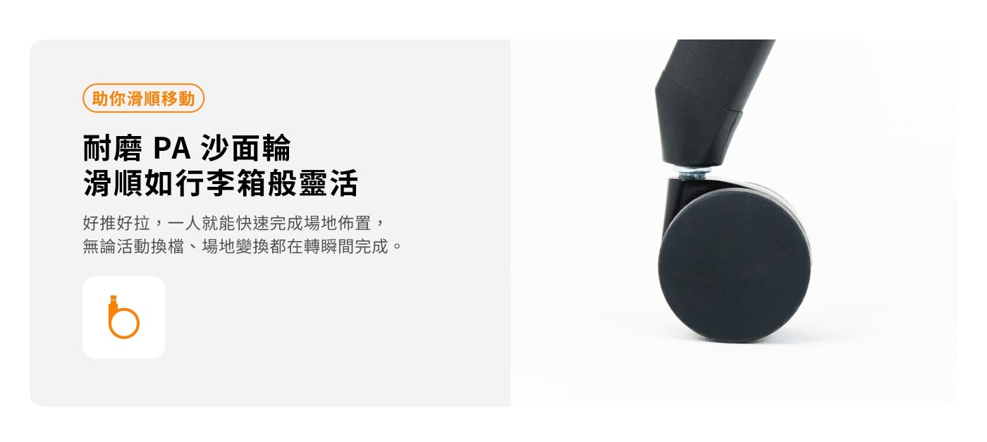 助你滑順移動 耐磨 PA 沙面輪 滑順如行李箱般靈活 好推好拉,1人就能快速完成場地佈置, 無論活動換檔場地變換都在轉瞬間完成
