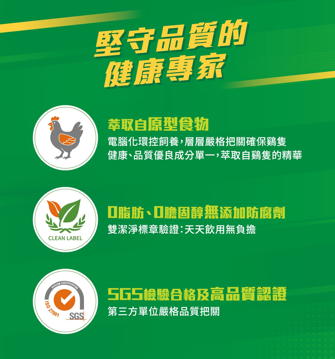 堅守品質的 健康專家 萃取自原型食物 電腦化環控飼養,層層嚴格把關確保鷄隻 健康品質優良成分單1,萃取自鷄隻的精華 CLEAN LABEL 脂肪...