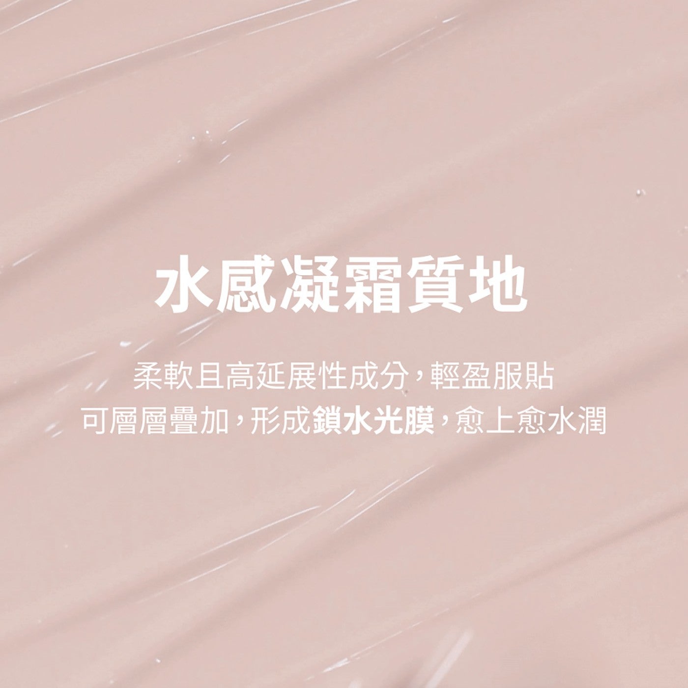 水感凝霜質地 柔軟且高延展性成分,輕盈服貼 可層層疊加,形成鎖水光膜,愈上愈水潤