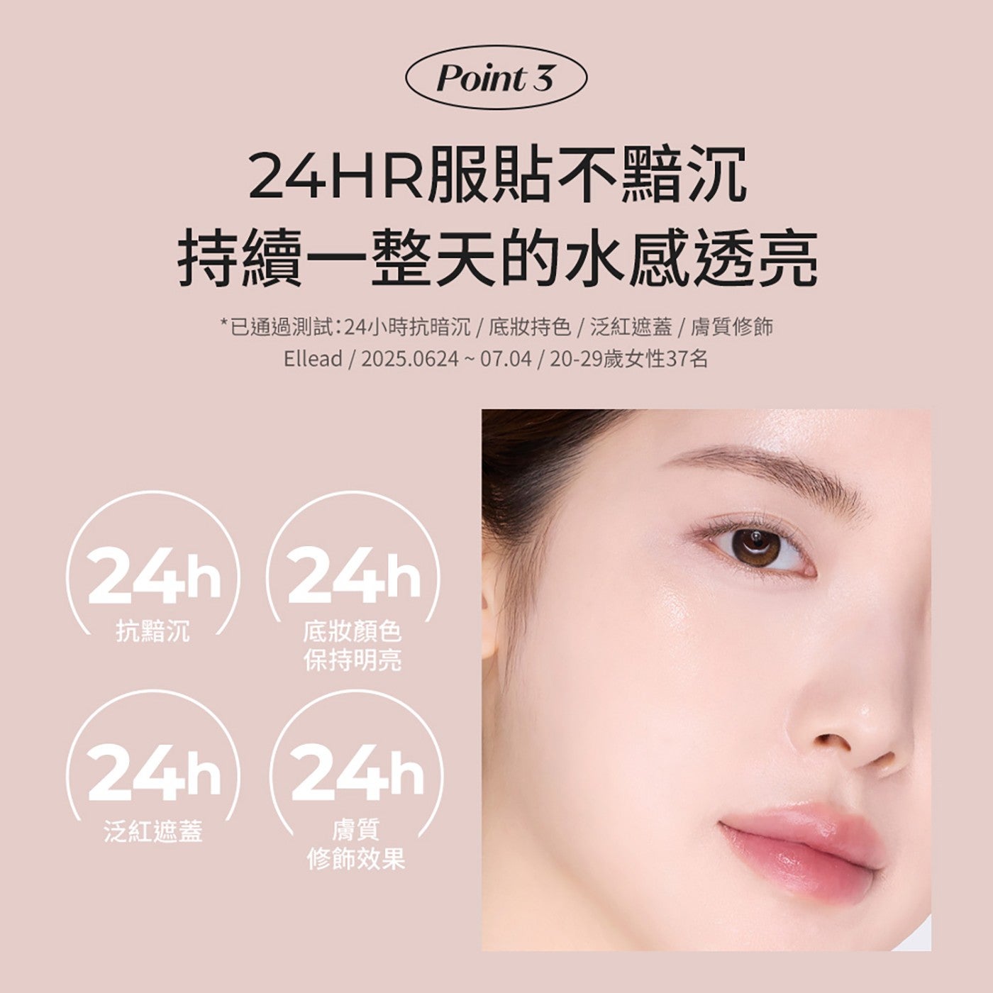 Point 24HR 服貼不黯沉 持續 1 整天的水感透亮 已通過測試:24 小時抗暗沉底妝持色泛紅遮蓋膚質修飾 Ellead 2025.062407.