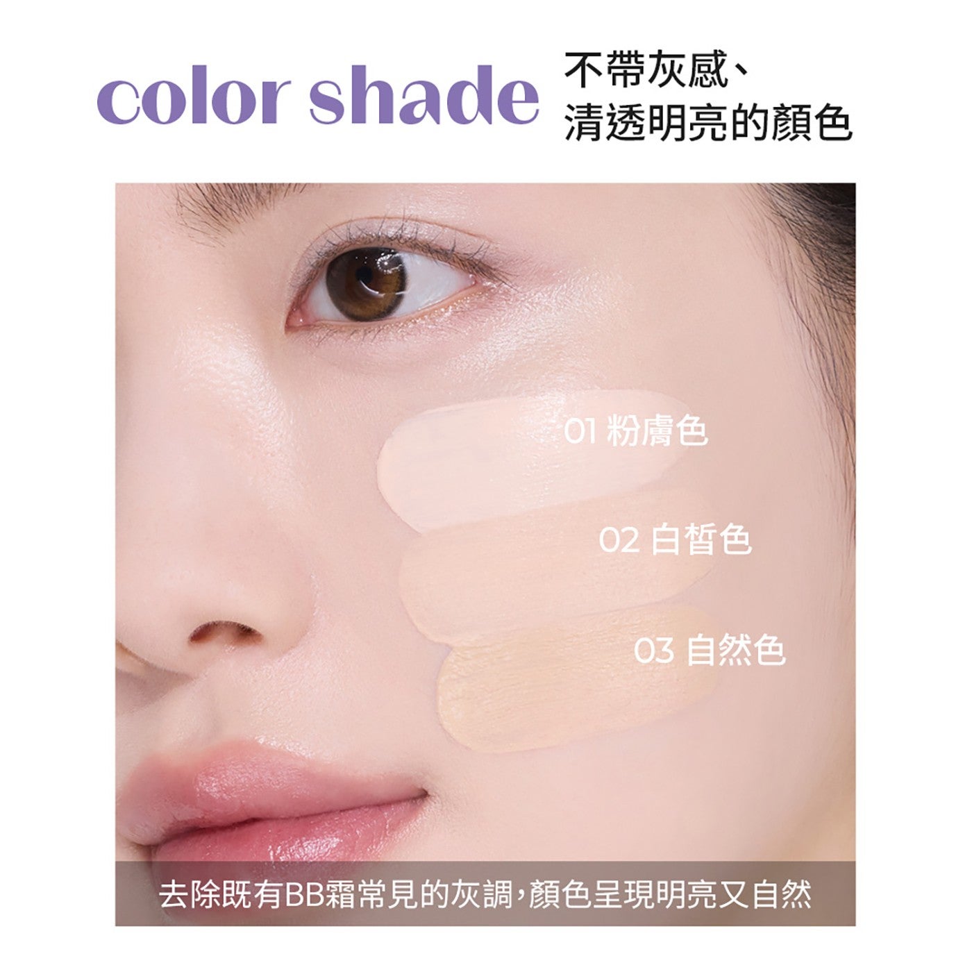 color shade 不帶灰感 清透明亮的顏色 01 粉膚色 白皙色 自然色 去除既有 BB 霜常見的灰調,顏色呈現明亮又自然