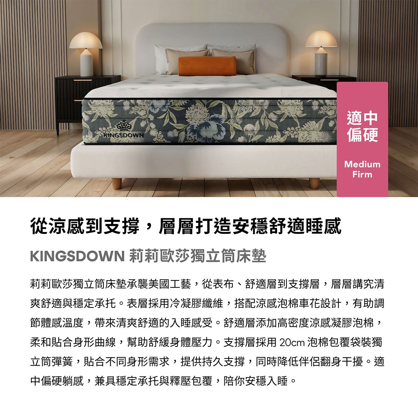 適中偏硬從涼感到支撐,層層打造安穩舒適睡感 KINGSDOWN 莉莉歐莎獨立筒床墊莉莉歐莎獨立筒床墊承襲美國工藝,從表布舒適層到支撐層,層層講究清爽舒適與穩定承托表層採用冷凝膠纖維,搭配涼感泡棉車花設計,有助調節體感溫度...