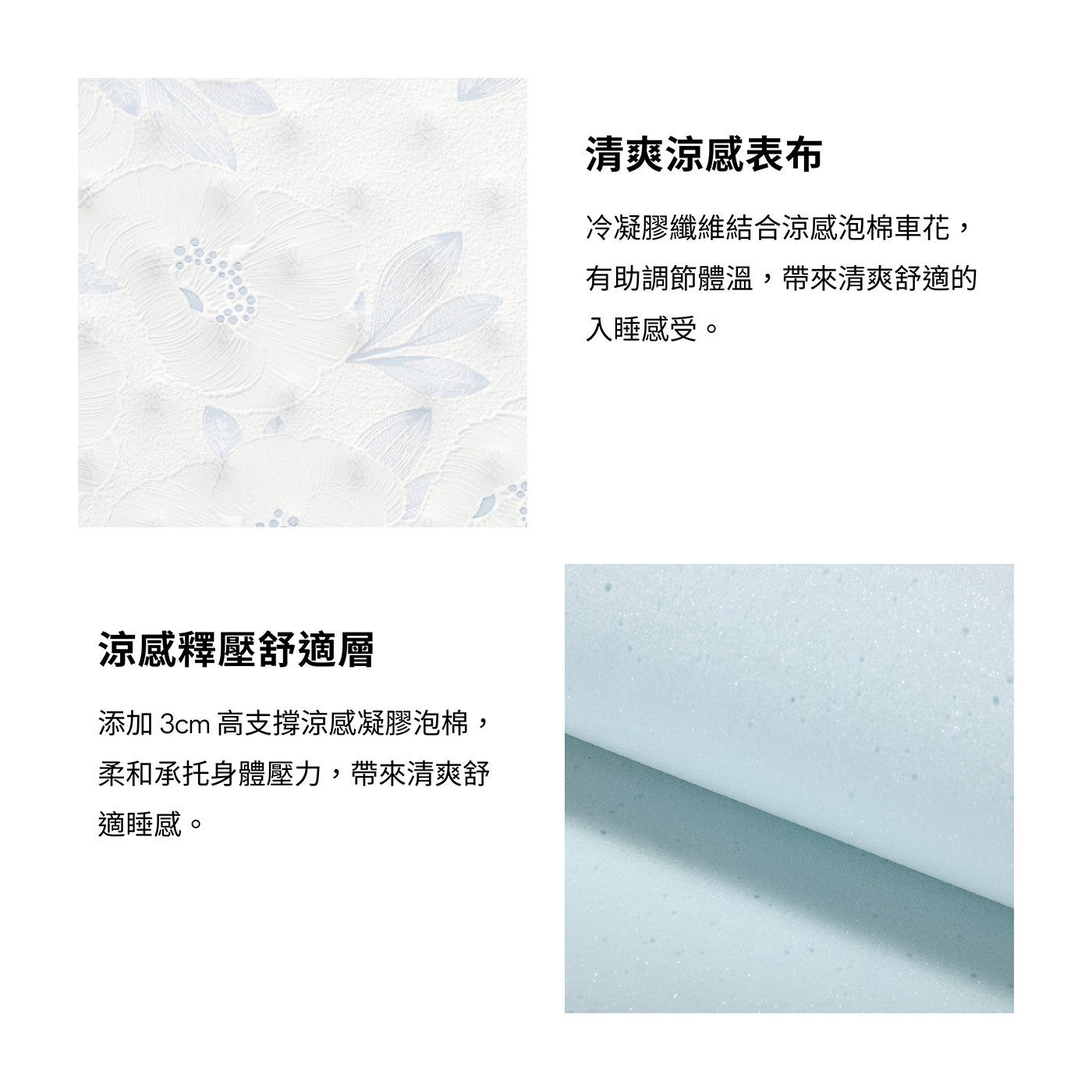 涼感釋壓舒適層添加 3cm 高支撐涼感凝膠泡棉, 柔和承托身體壓力,帶來清爽舒適睡感清爽涼感表布冷凝膠纖維結合涼感泡棉車花, 有助調節體溫,帶來清爽舒適的入睡感受