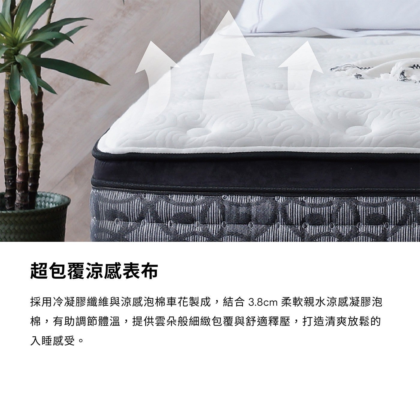超包覆涼感表布採用冷凝膠纖維與涼感泡棉車花製成,結合 3.8cm 柔軟親水涼感凝膠泡棉,有助調節體溫,提供雲朵般細緻包覆與舒適釋壓,打造清爽放鬆的入睡感受