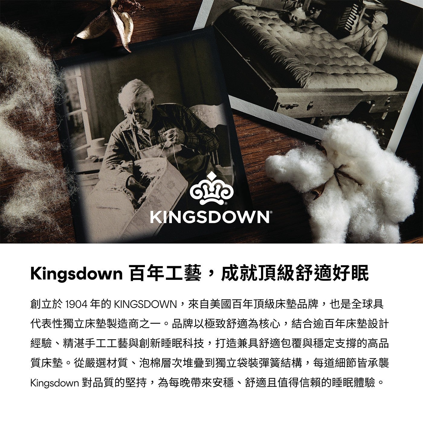 Kingsdown 百年工藝,成就頂級舒適好眠創立於 1904 年的 KINGSDOWN,來自美國百年頂級床墊品牌,也是全球具代表性獨立床墊 KINGSDOWNR