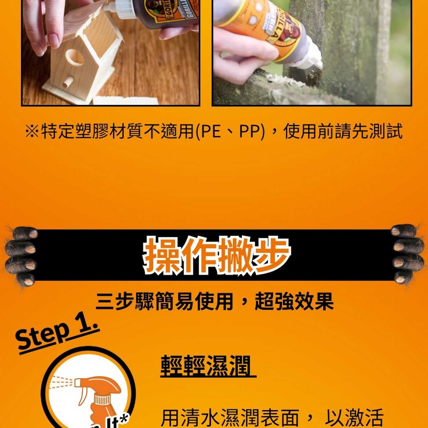 GORI GORILL ORILLA ※特定塑膠材質不適用PE、PP,使用前請先測試 操作撇步 Step 1. 三步驟簡易使用,超強效果 輕輕濕潤 用清水濕潤表面,以激活