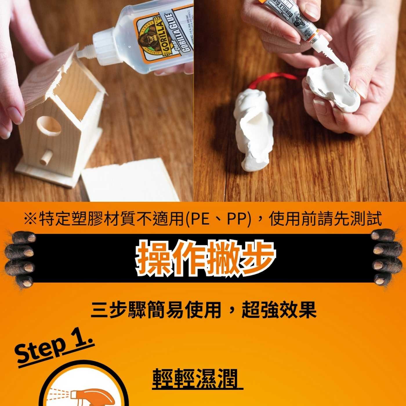 STRONG GORILLA GLUE 19 ※特定塑膠材質不適用PE、PP,使用前請先測試 操作撇步 Step 1. 三步驟簡易使用,超強效果 輕輕濕潤