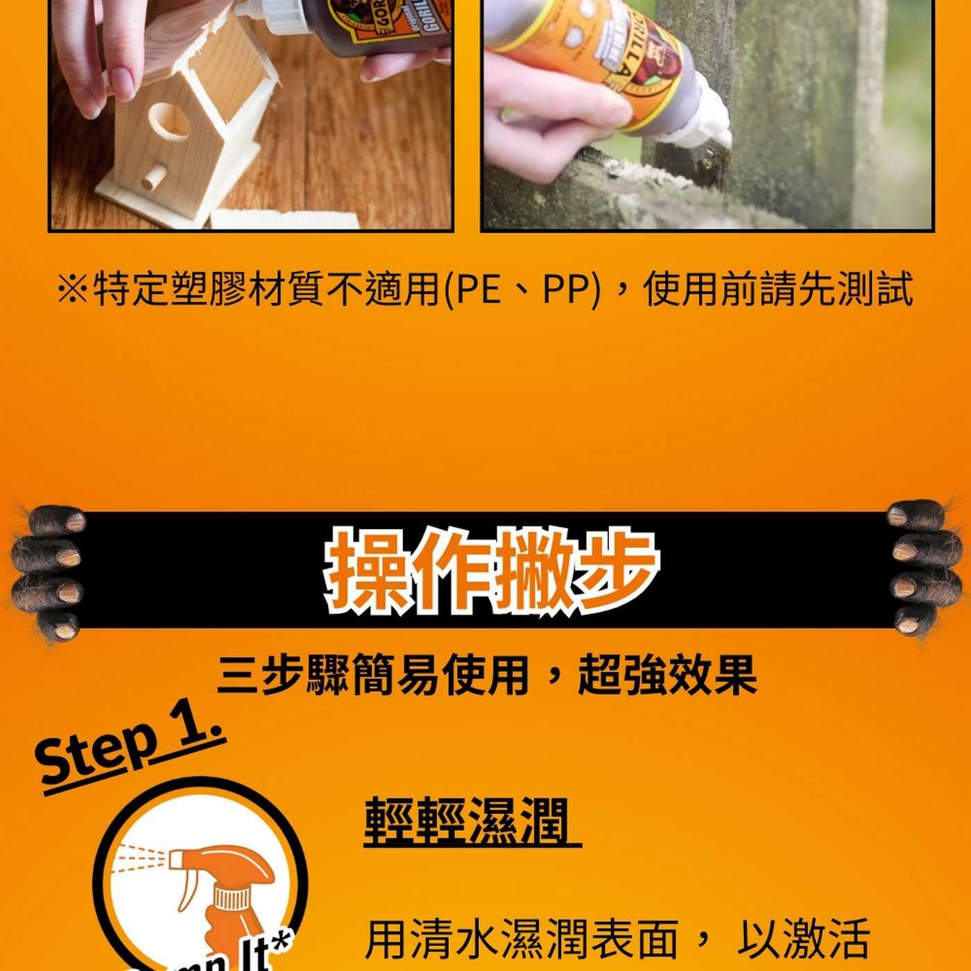 GORIL GRILLA ※特定塑膠材質不適用PE、PP,使用前請先測試 Step 1. 三步驟簡易使用,超強效果 輕輕濕潤 用清水濕潤表面,以激活