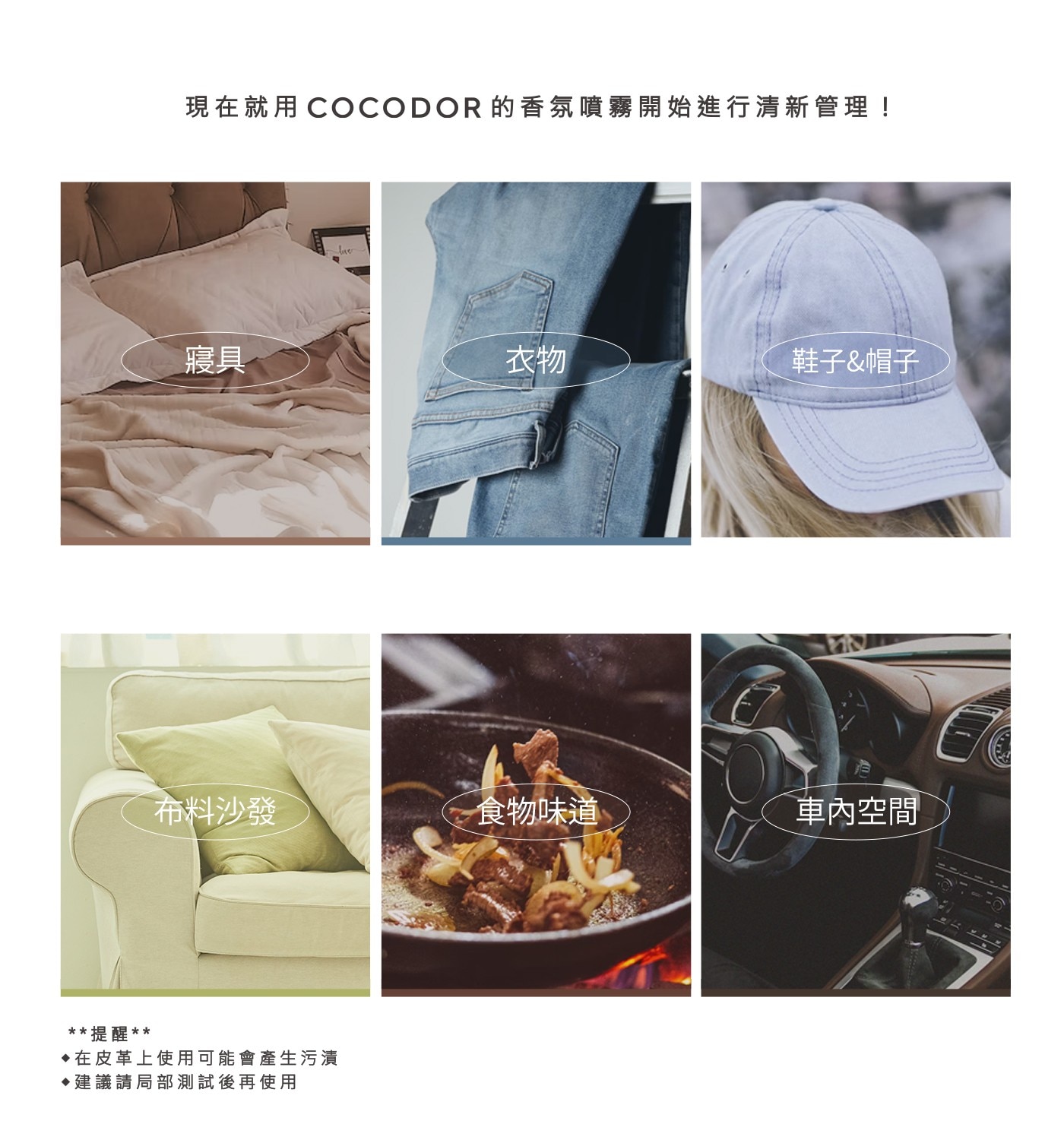 現在就用COCODOR 的香氛噴霧開始進行清新管理! 寢具 衣物 鞋子帽子 布料沙發 食物味道 車內空間 提醒 ♦在皮革上使用可能會產生污漬 建議請局部測試後再使用