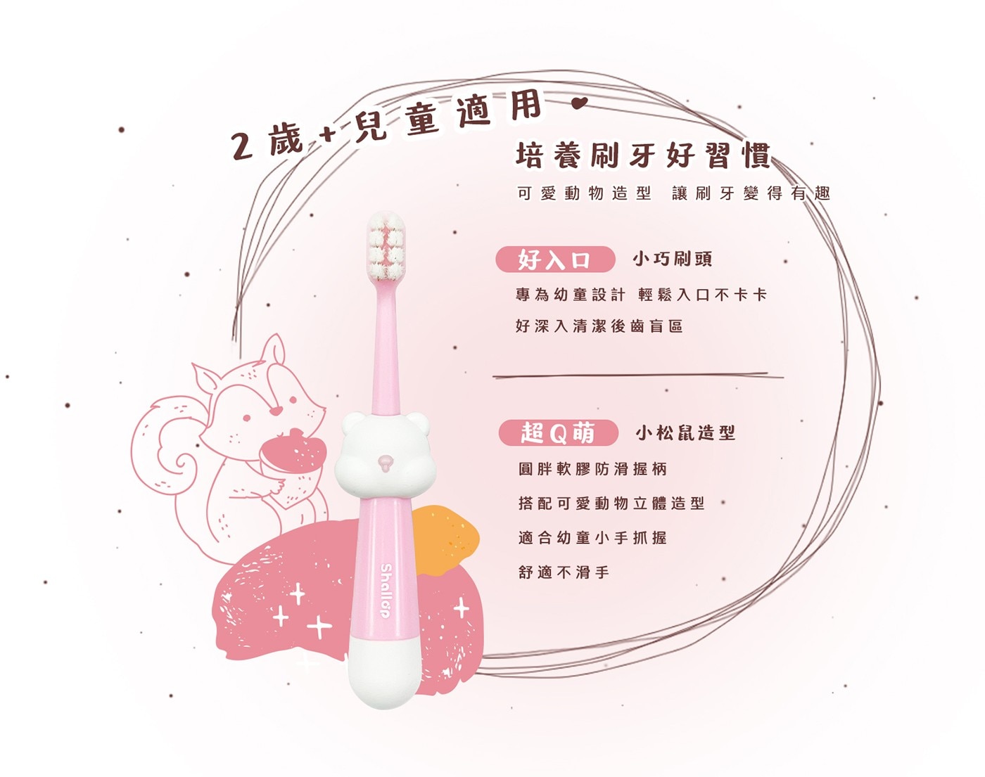 2歲 + 兒童適用 培養刷牙好習慣 可愛動物造型 讓刷牙變得有趣 好入口 小巧刷頭 專為幼童設計 輕鬆入口不卡卡 好深入清潔後齒盲區 Shallop 超Q萌 小松鼠造型 圓胖軟膠防滑握柄