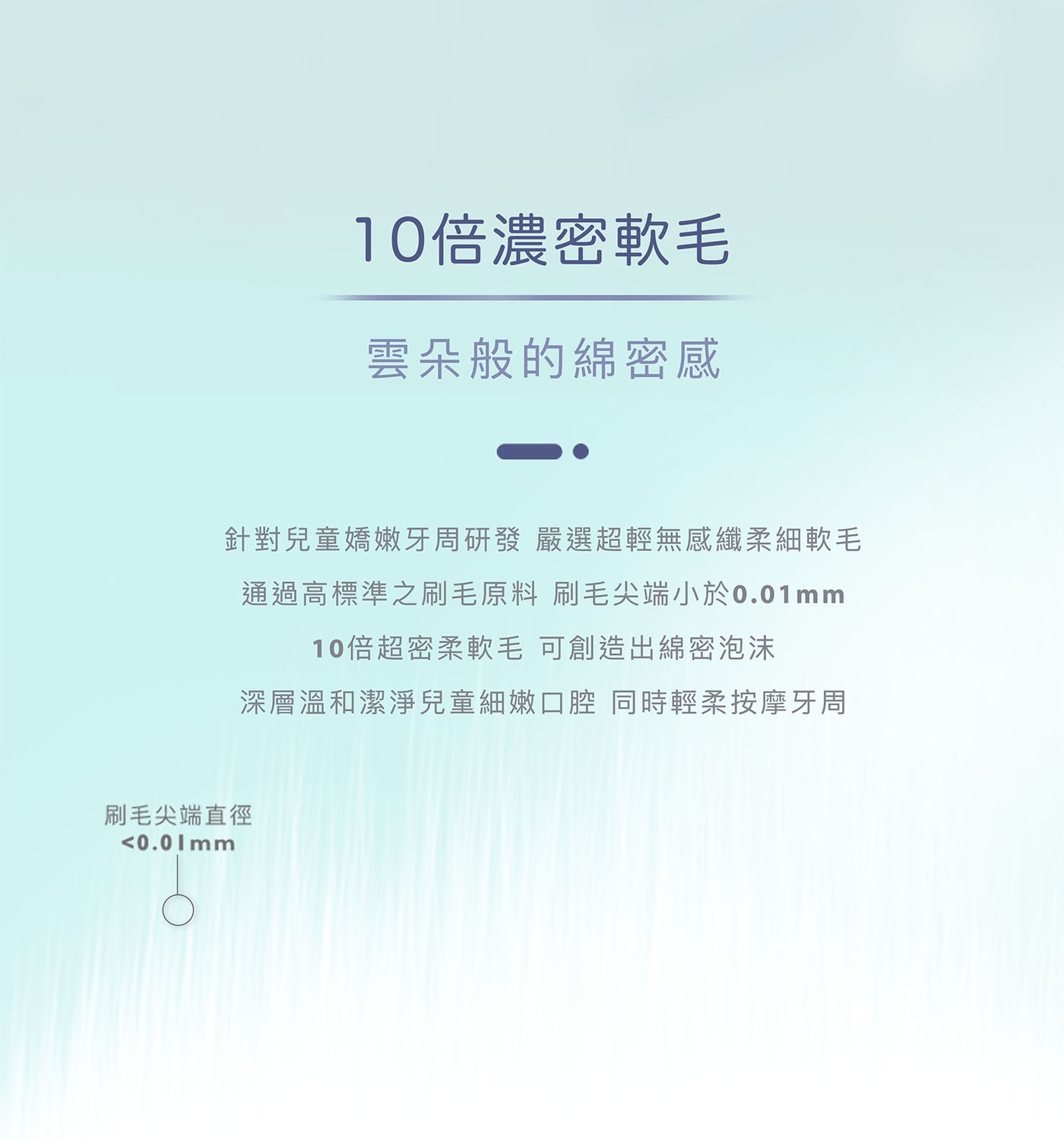 10倍濃密軟毛 雲朵般的綿密感 針對兒童嬌嫩牙周研發 嚴選超輕無感纖柔細軟毛 通過高標準之刷毛原料 刷毛尖端小於0.01mm 10倍超密柔軟毛 可創造出綿密泡沫 深層溫和潔淨兒童細嫩口腔