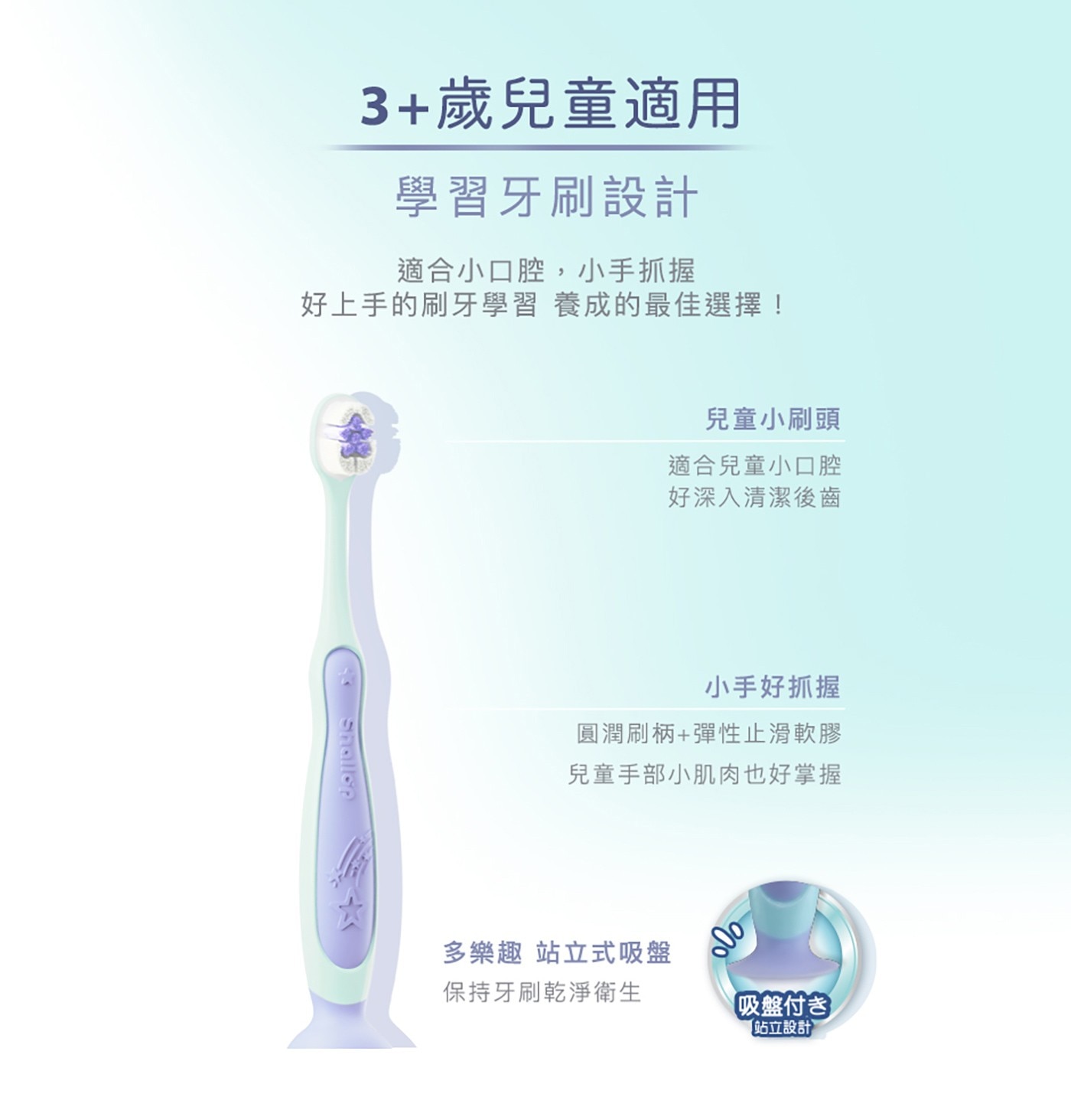 3+歲兒童適用 學習牙刷設計 適合小口腔,小手抓握 好上手的刷牙學習 養成的最佳選擇! Shallon 兒童小刷頭 適合兒童小口腔 好深入清潔後齒 小手好抓握 圓潤刷柄+彈性止滑軟膠