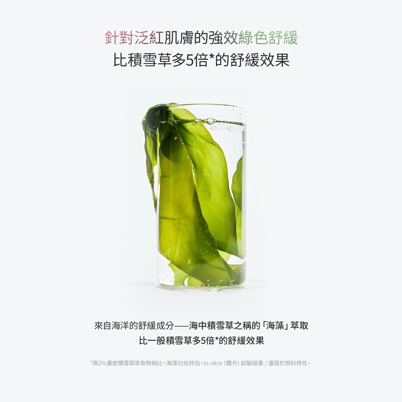 針對泛紅肌膚的強效綠色舒緩 比積雪草多5倍的舒緩效果 來自海洋的舒緩成分海中積雪草之稱的「海藻」萃取 比一般積雪草多5倍的舒緩效果 與2濃度積雪草萃取物相比,海藻功效評估,in-vitro