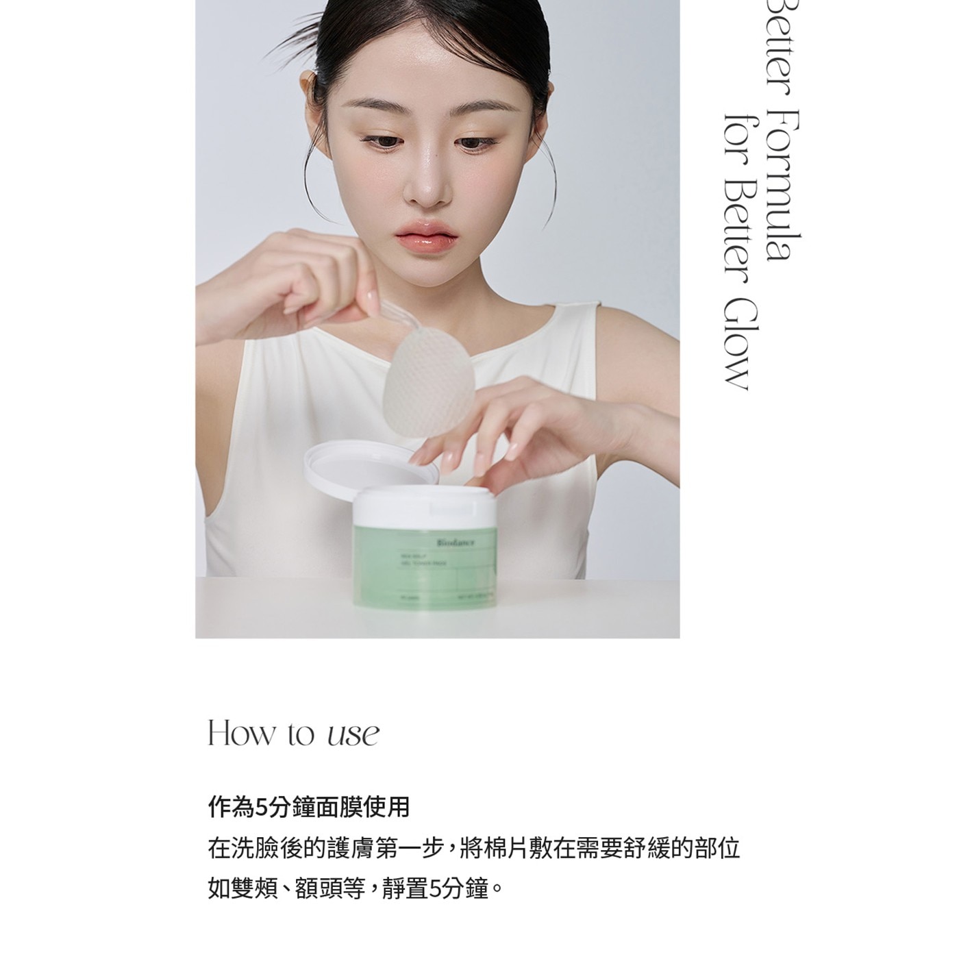 for Better Glow Formula How to use 作為5分鐘面膜使用 在洗臉後的護膚第一步,將棉片敷在需要舒緩的部位 如雙頰、額頭等,靜置5分鐘。
