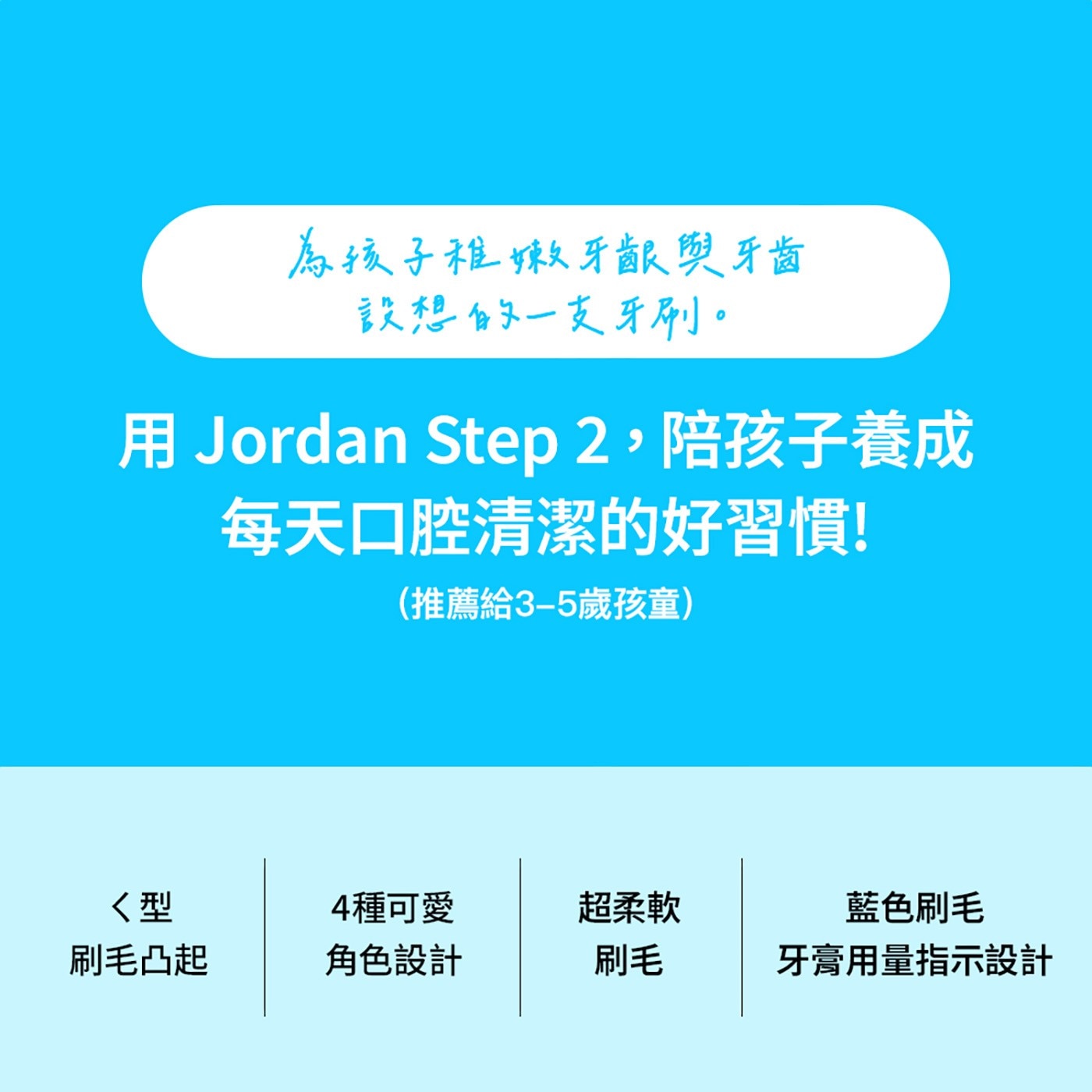 為孩子稚嫩牙齦與牙齒 設想的1支牙刷。 用 Jordan Step2,陪孩子養成 每天口腔清潔的好習慣! 推薦給3-5歲孩童 型 4種可愛 超柔軟 藍色刷毛 刷毛凸起 角色設計 刷毛 牙膏用量指示設計