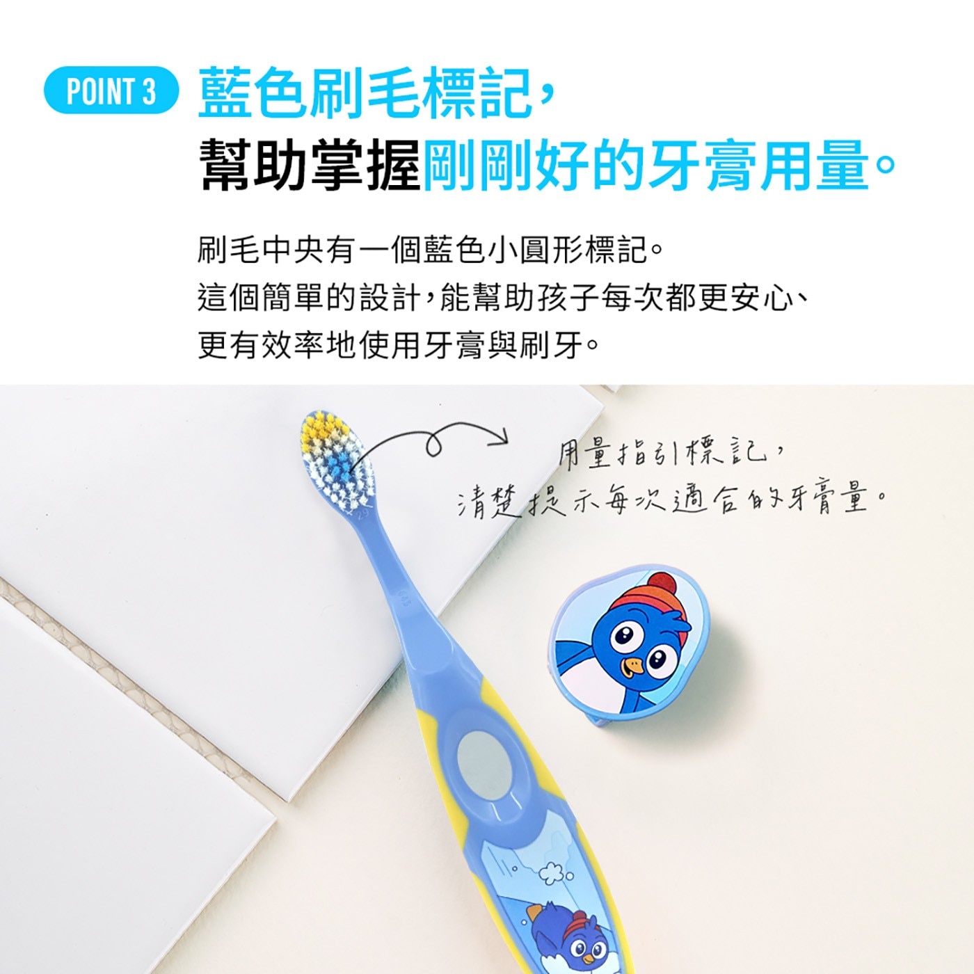 POINT CUE 藍色刷毛標記, 幫助掌握剛剛好的牙膏用量。 刷毛中央有1個藍色小圓形標記。 這個簡單的設計,能幫助孩子每次都更安心、 更有效率地使用牙膏與刷牙。
