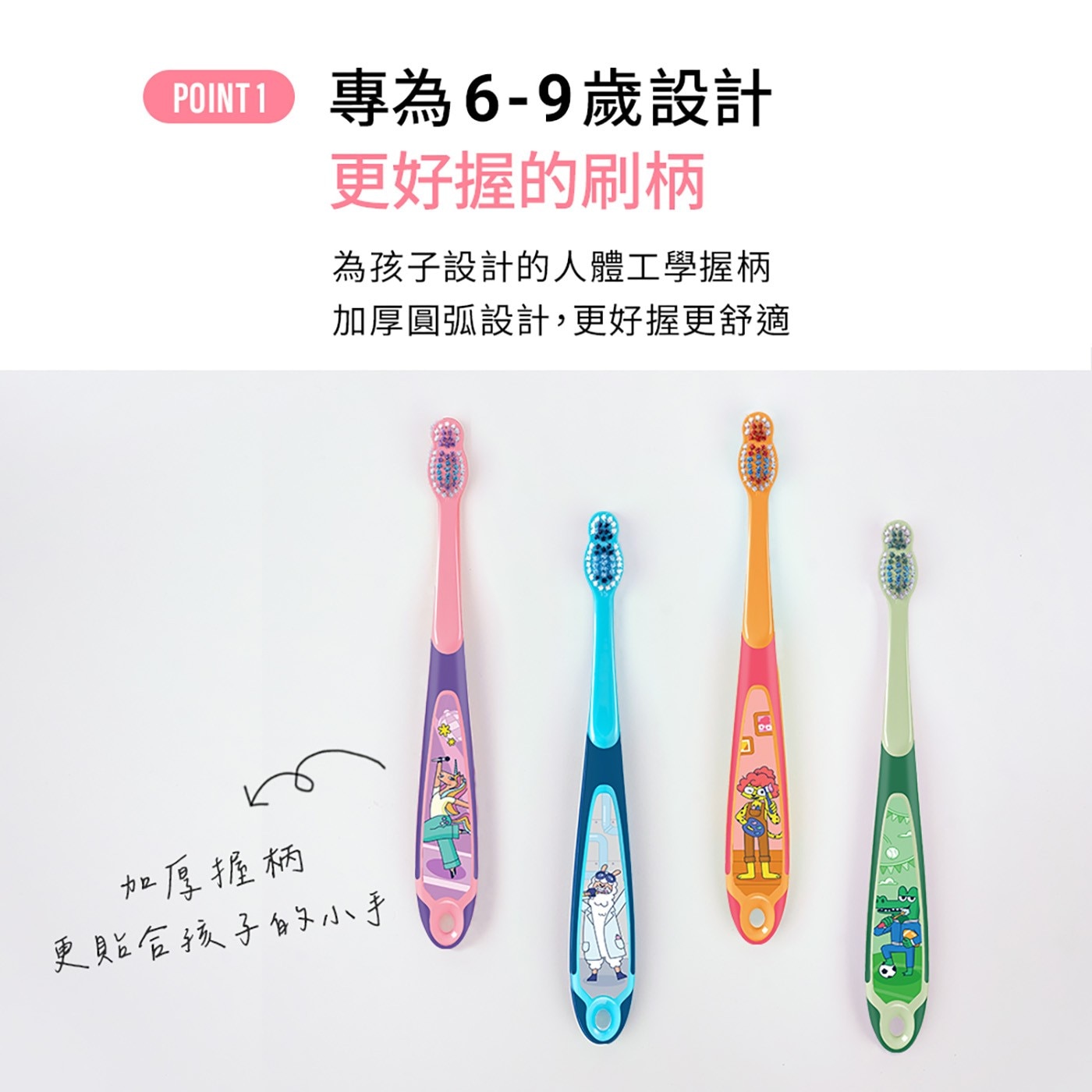 專為6-9歲設計 POINT 更好握的刷柄 為孩子設計的人體工學握柄 加厚圓弧設計,更好握更舒適 加厚握柄 更貼合孩子的小手 同