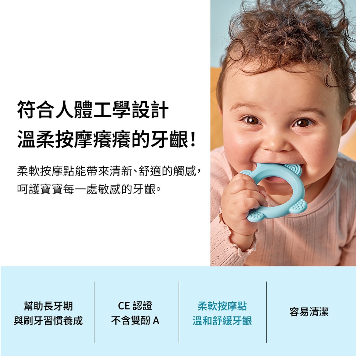 符合人體工學設計 溫柔按摩癢癢的牙齦! 柔軟按摩點能帶來清新、舒適的觸感, 呵護寶寶每1處敏感的牙齦。 幫助長牙期 CE 認證 柔軟按摩點 容易清潔 與刷牙習慣養成 不含雙酚A 溫和舒緩牙齦