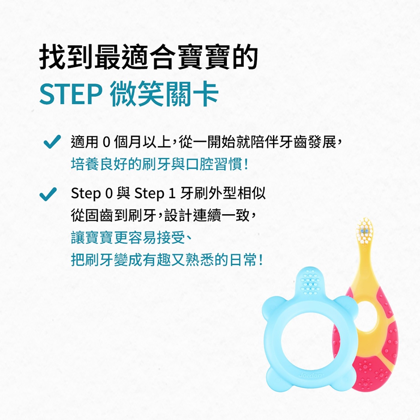 找到最適合寶寶的 STEP 微笑關卡 適用0個月以上,從1開始就陪伴牙齒發展, 培養良好的刷牙與口腔習慣!