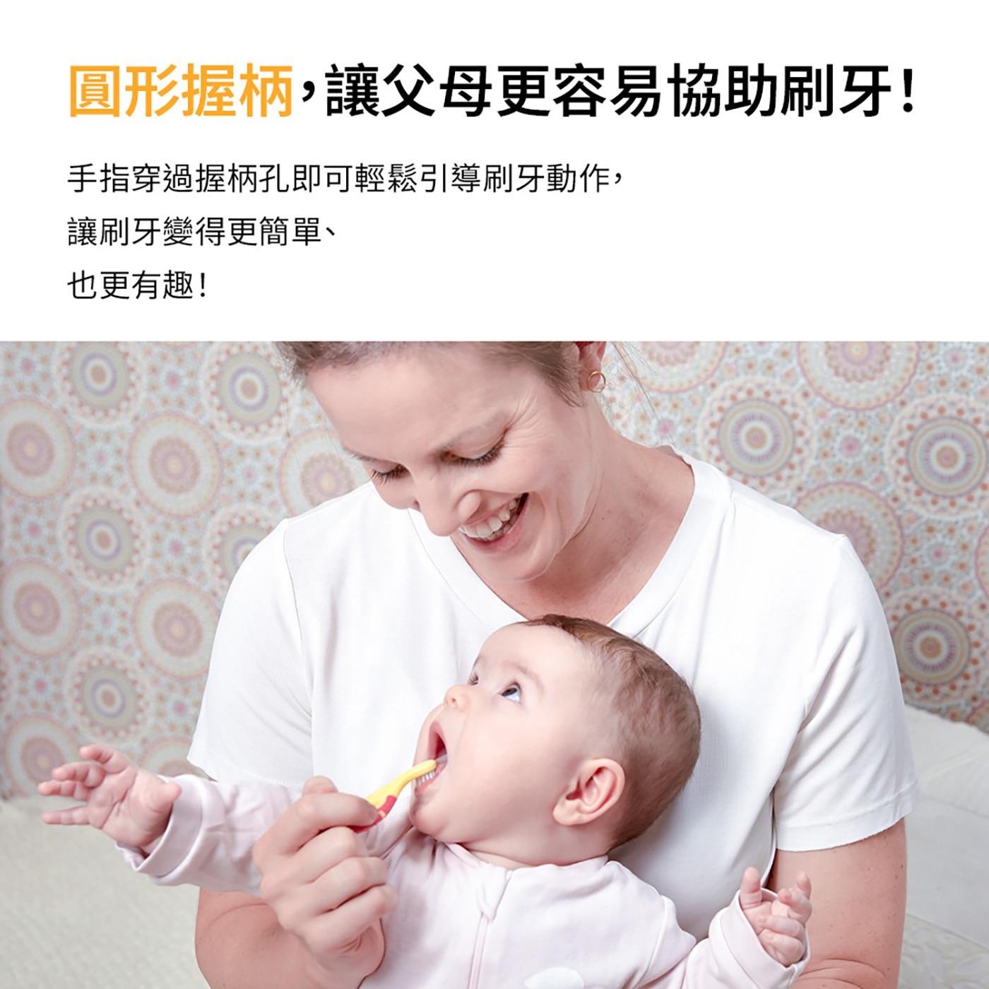 圓形握柄,讓父母更容易協助刷牙! 手指穿過握柄孔即可輕鬆引導刷牙動作, 讓刷牙變得更簡單、 也更有趣!