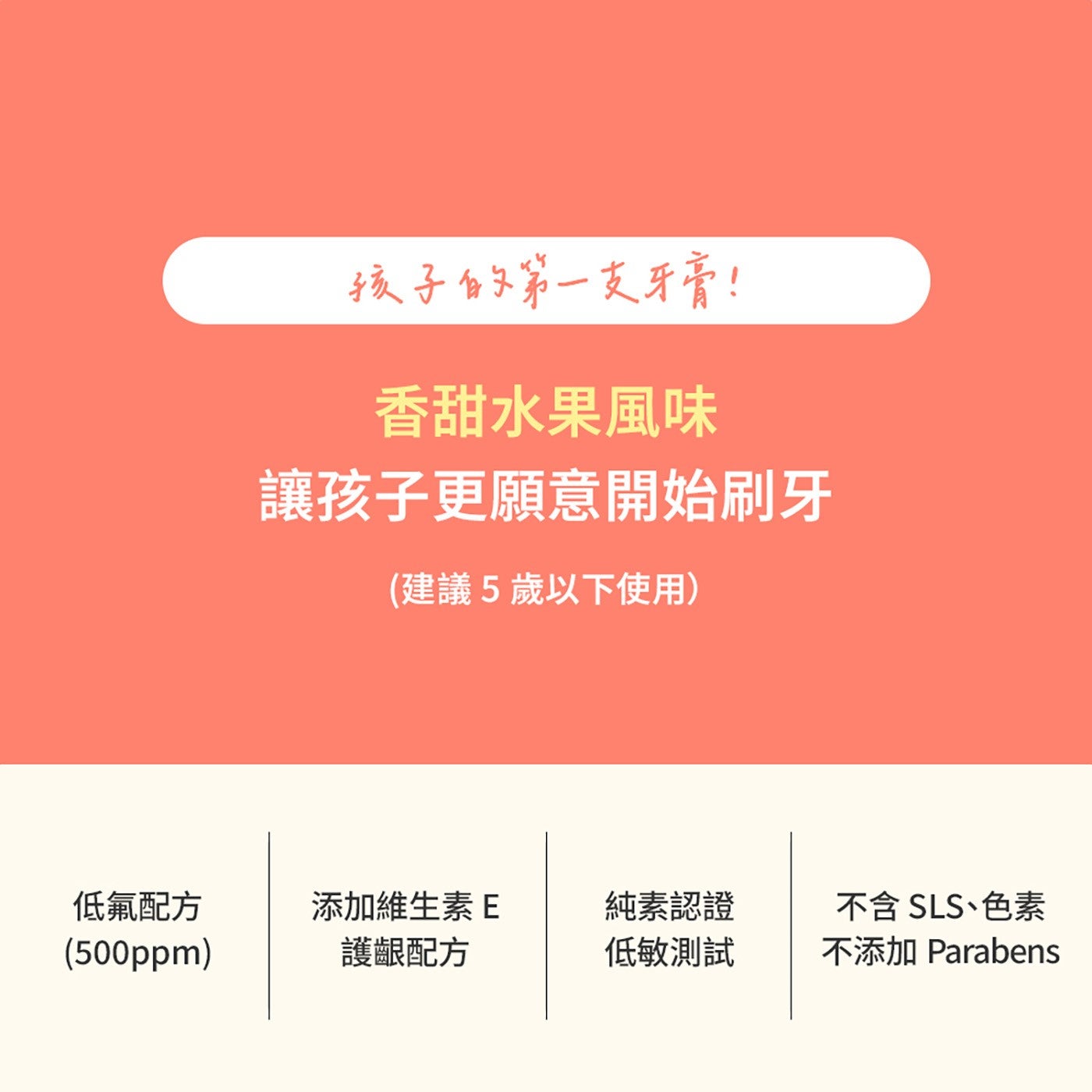 孩子的第1支牙膏! 香甜水果風味 讓孩子更願意開始刷牙 建議5歲以下使用 低氟配方 添加維生素E 純素認證 不含 SLS、色素 護齦配方 低敏測試 不添加 Parabens