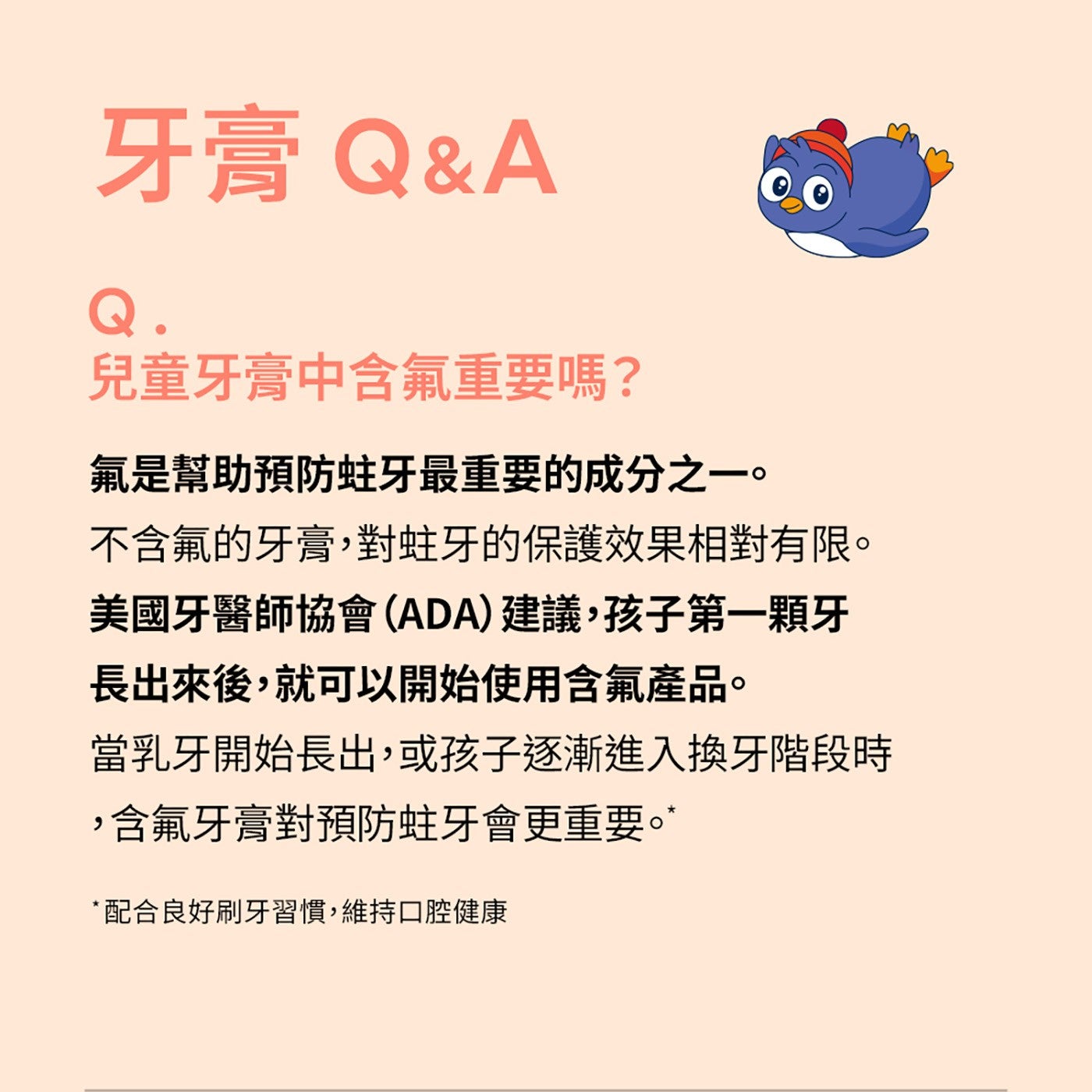牙膏 QA 兒童牙膏中含氟重要嗎? 氟是幫助預防蛀牙最重要的成分之1。 不含氟的牙膏,對蛀牙的保護效果相對有限。 美國牙醫師協會ADA建議,孩子第1顆牙 長出來後,就可以開始使用含氟產品。