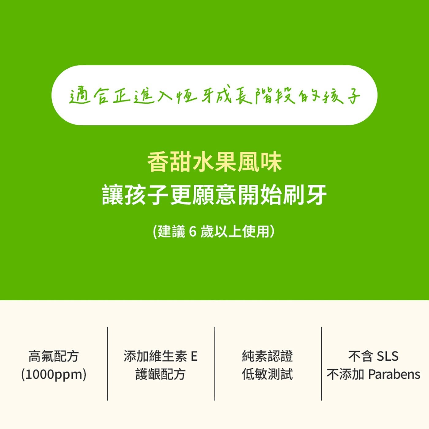 適合正進入恆牙成長階段的孩子 香甜水果風味 讓孩子更願意開始刷牙 建議6歲以上使用 高氟配方 添加維生素E 純素認證 不含 SLS 護齦配方 低敏測試 不添加 Parabens