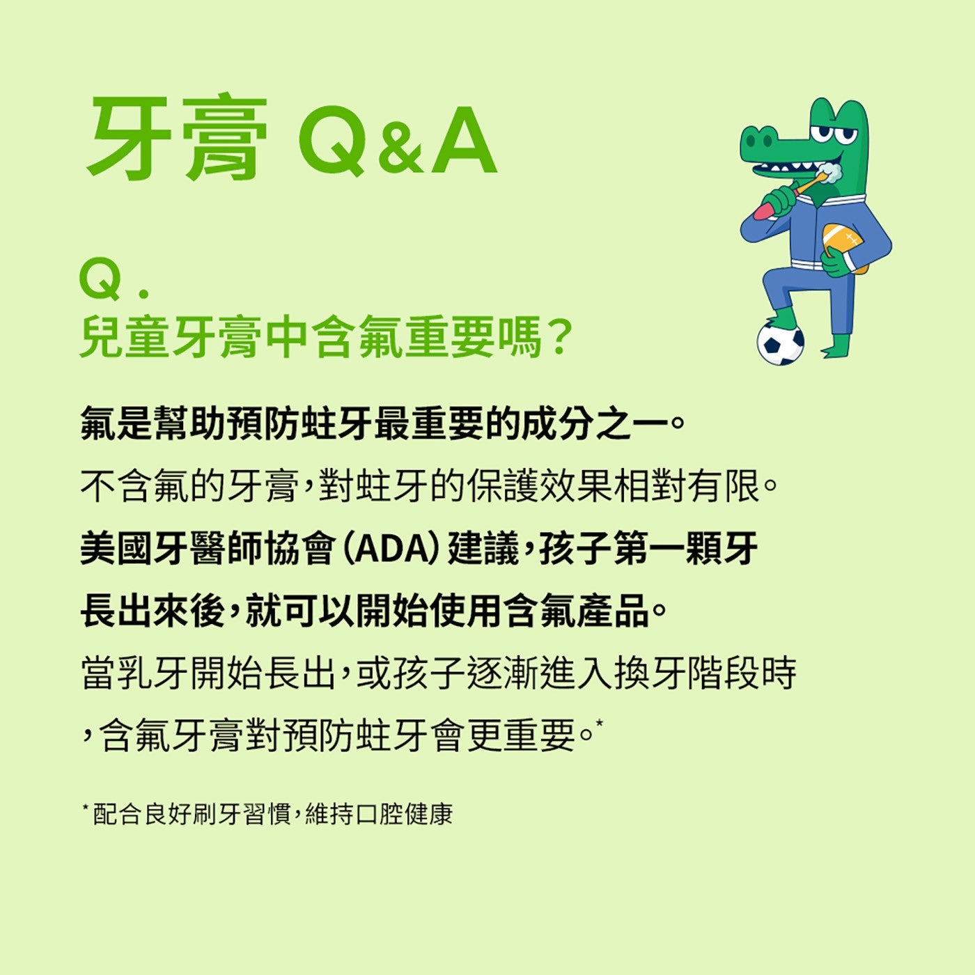 牙膏 QA 兒童牙膏中含氟重要嗎? 氟是幫助預防蛀牙最重要的成分之1。 不含氟的牙膏,對蛀牙的保護效果相對有限。 美國牙醫師協會ADA建議,孩子第1顆牙 長出來後,就可以開始使用含氟產品。