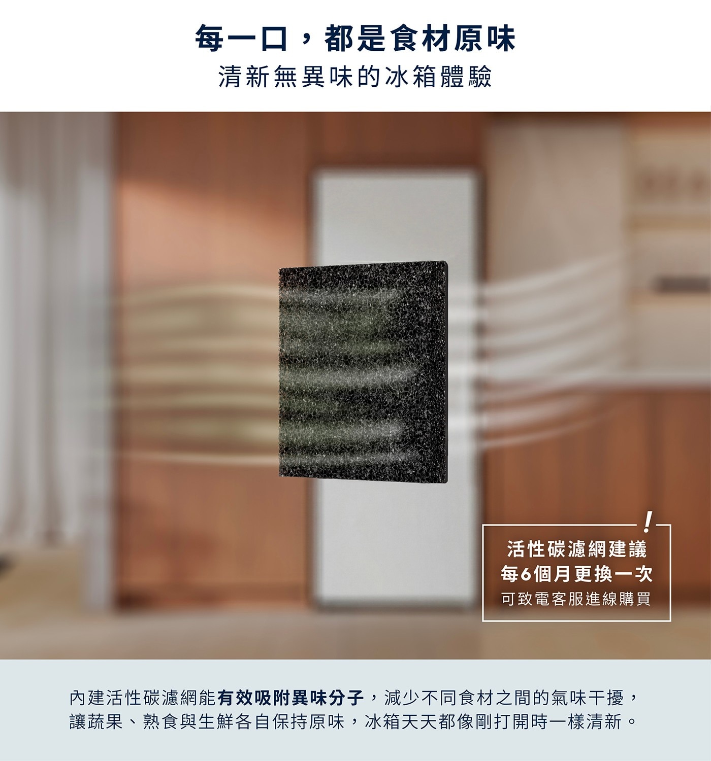 每一口,都是食材原味 清新無異味的冰箱體驗 活性碳濾網建議 每6個月更換一次 可致電客服進線購買 內建活性碳濾網能有效吸附異味分子,減少不同食材之間的氣味干擾, 讓蔬果、熟食與生鮮各自保持原味...