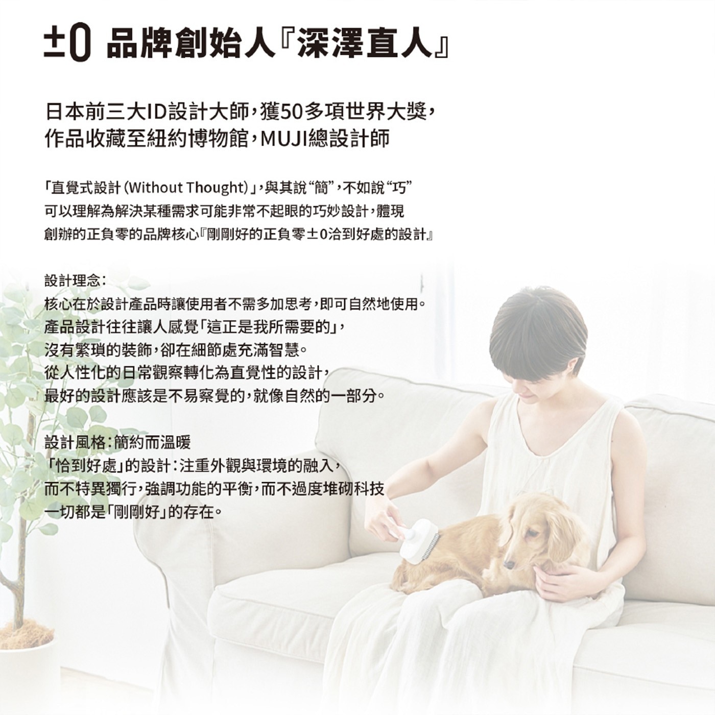 ±0品牌創始人『深澤直人』 日本前三大ID設計大師,獲50多項世界大獎, 作品收藏至紐約博物館,MUJI總設計師 「直覺式設計Without Thought」,與其說簡...