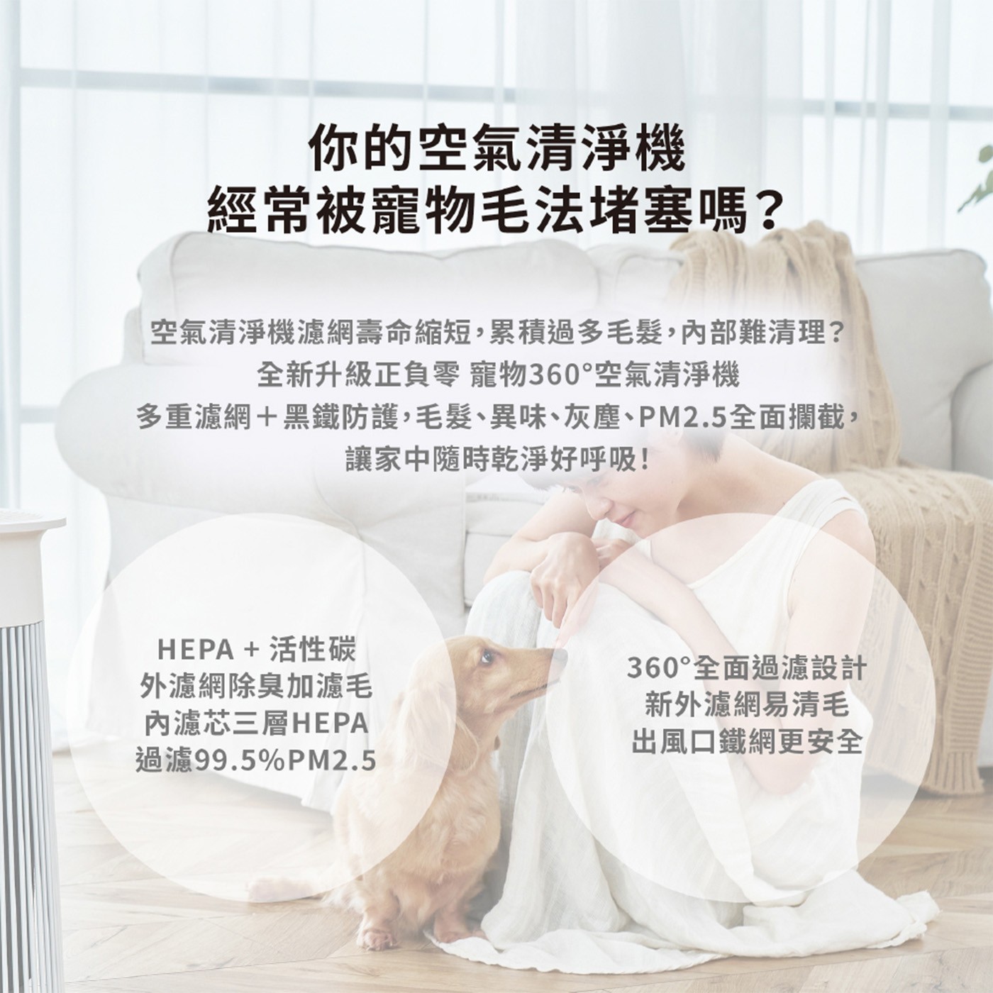 你的空氣清淨機 經常被寵物毛法堵塞嗎? 空氣清淨機濾網壽命縮短,累積過多毛髮,內部難清理? 全新升級正負零 寵物360°空氣清淨機 多重濾網黑鐵防護,毛髮、異味、灰塵、PM2.