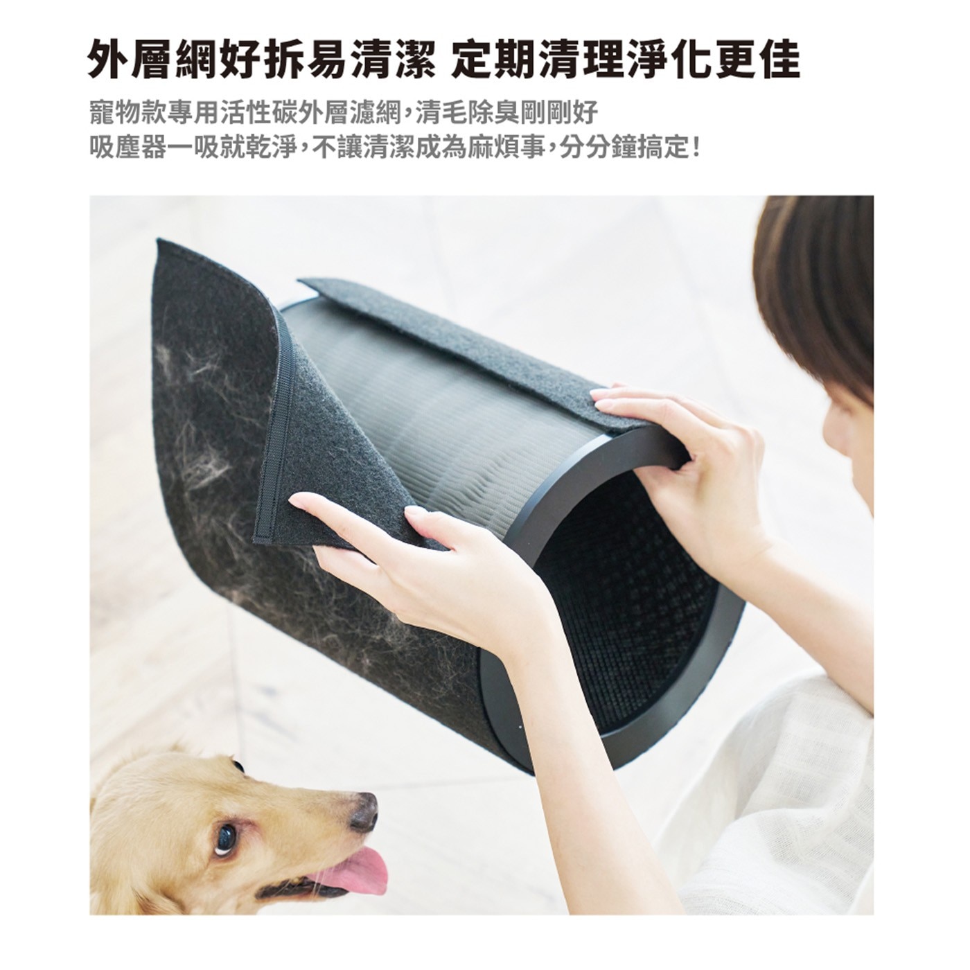 外層網好拆易清潔 定期清理淨化更佳 寵物款專用活性碳外層濾網,清毛除臭剛剛好 吸塵器一吸就乾淨,不讓清潔成為麻煩事,分分鐘搞定!