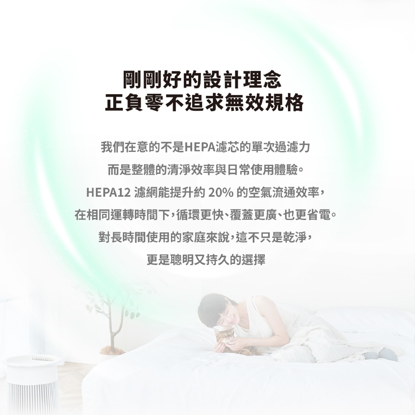 剛剛好的設計理念 正負零不追求無效規格 我們在意的不是HEPA濾芯的單次過濾力 而是整體的清淨效率與日常使用體驗。 濾網能提升約20的空氣流通效率, 在相同運轉時間下,循環更快、覆蓋更廣、也更省電。