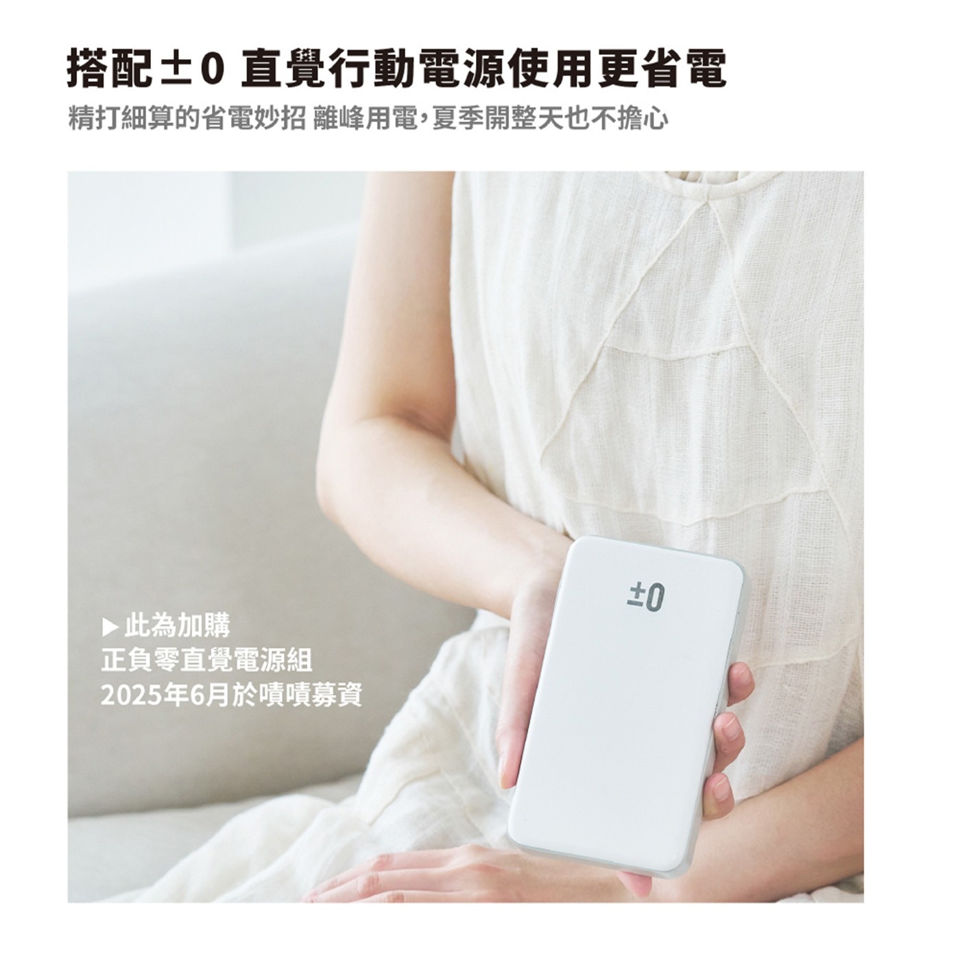 搭配±0 直覺行動電源使用更省電 精打細算的省電妙招 離峰用電,夏季開整天也不擔心 此為加購 正負零直覺電源組 2025年6月於嘖嘖募資