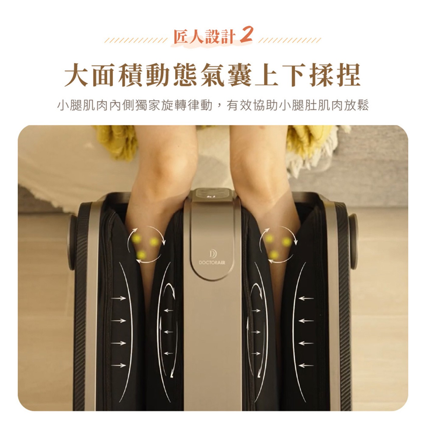 匠人設計2 大面積動態氣囊上下揉捏 小腿肌肉內側獨家旋轉律動,有效協助小腿肚肌肉放鬆 DOCTORAIR