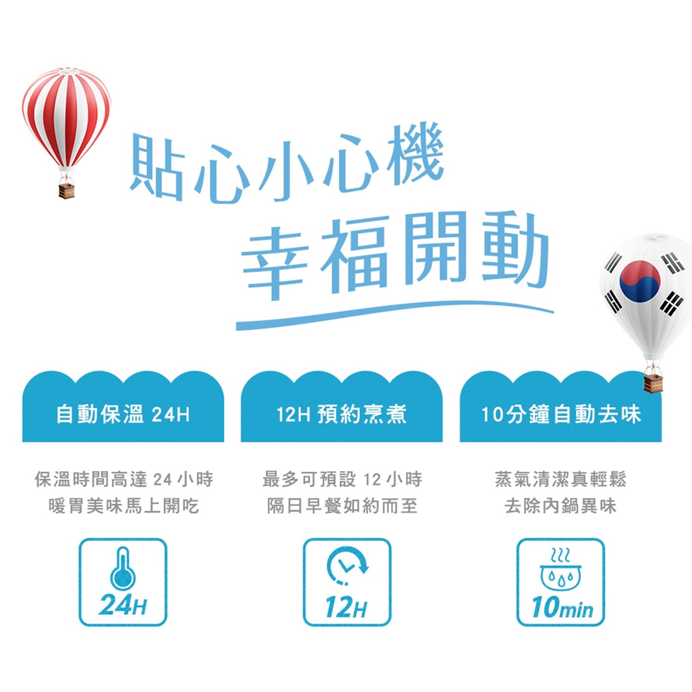 貼心小心機 幸福開動 自動保溫 預約烹煮 10分鐘自動去味 保溫時間高達24小時 暖胃美味馬上開吃 最多可預設12小時 隔日早餐如約而至 蒸氣清潔真輕鬆 去除內鍋異味