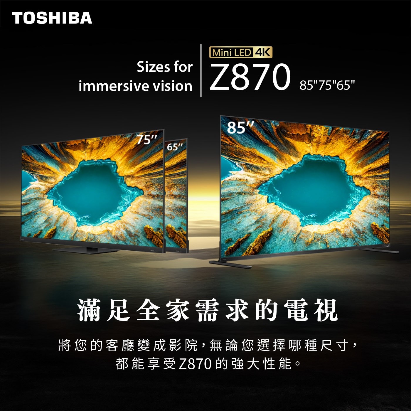 TOSHIBA Sizes for immersive vision...857565 85 75 65 滿足全家需求的電視 將您的客廳變成影院,無論您選擇哪種尺寸, 都能享受Z870 的強大性能。