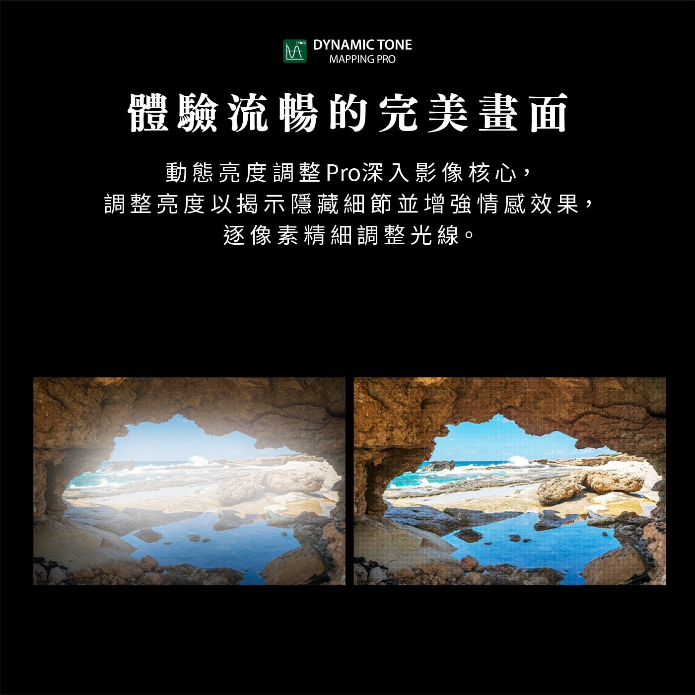 DYNAMIC TONE MAPPING PRO 體驗流暢的完美畫面 動態亮度調整 Pro深入影像核心, 調整亮度以揭示隱藏細節並增強情感效果, 逐像素精細調整光線。