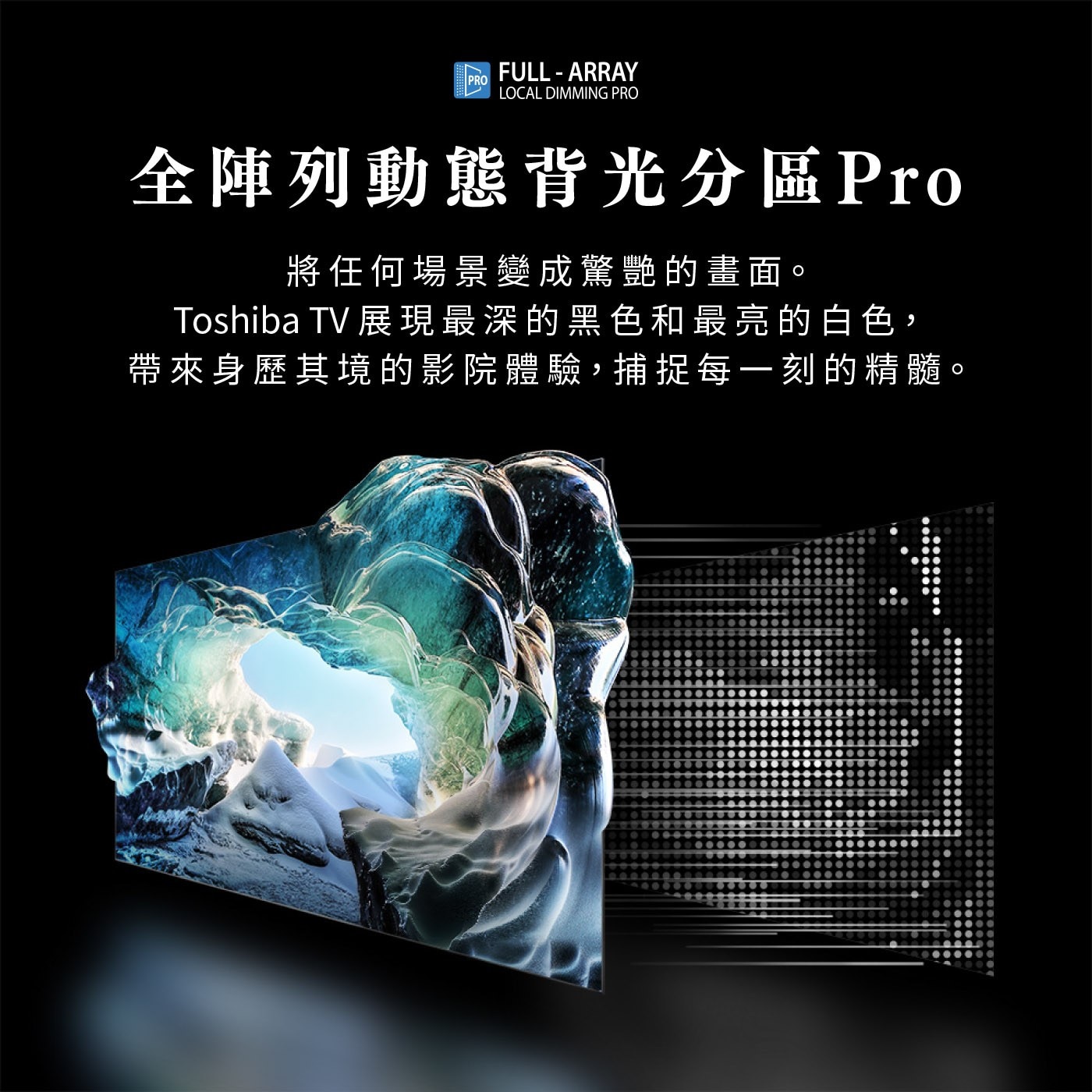 PRO FULL-ARRAY LOCAL DIMMING 全陣列動態...將任何場景變成驚艷的畫面。 Toshiba TV 展現最深的黑色和最亮的白色, 帶來身歷其境的影院體驗,捕捉每一刻的精髓。