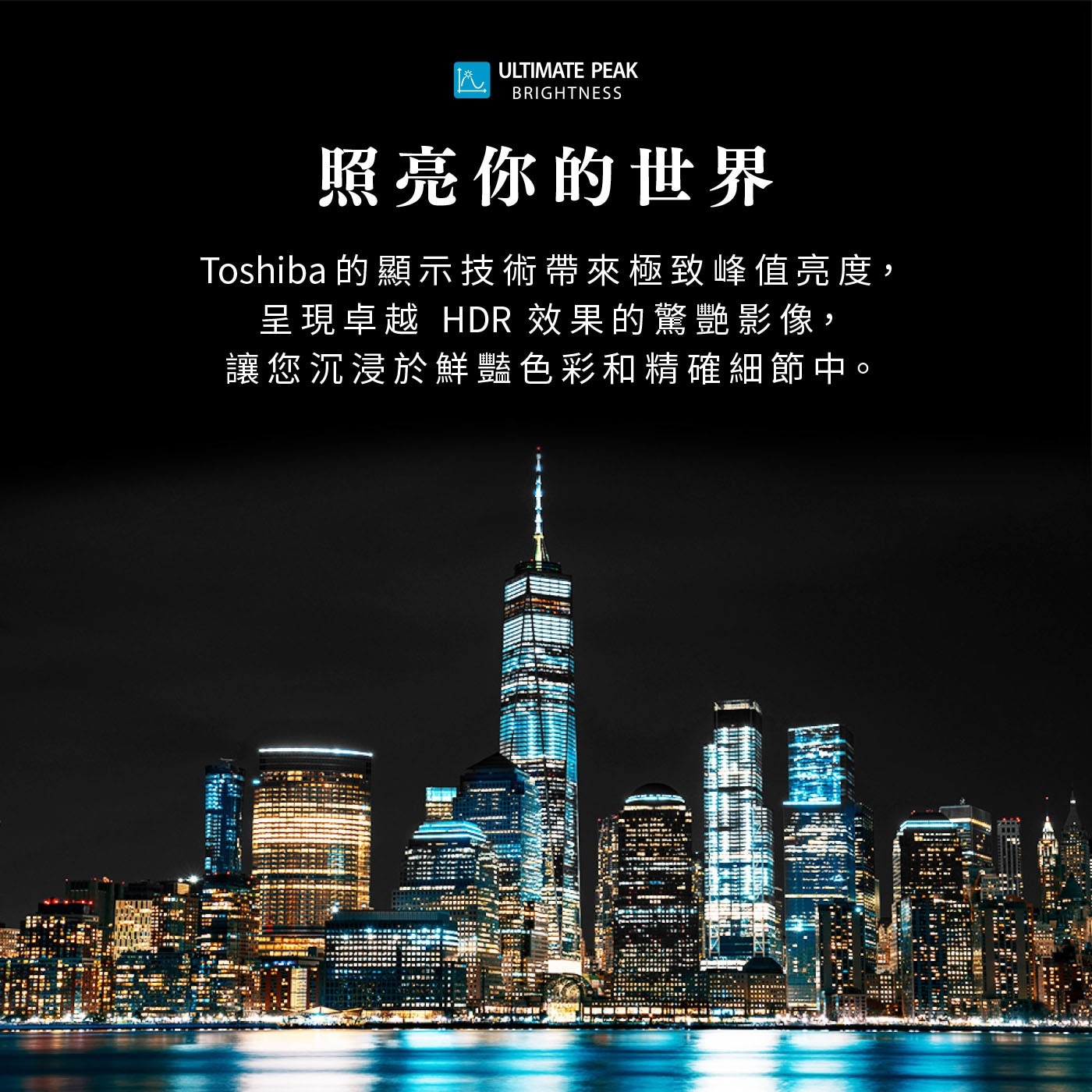 ULTIMATE PEAK BRIGHTNESS 照亮你的世界 Toshiba 的顯示技術帶來極致峰值亮度, 呈現卓越 HDR 效果的驚艷影像, 讓您沉浸於鮮豔色彩和精確細節中。