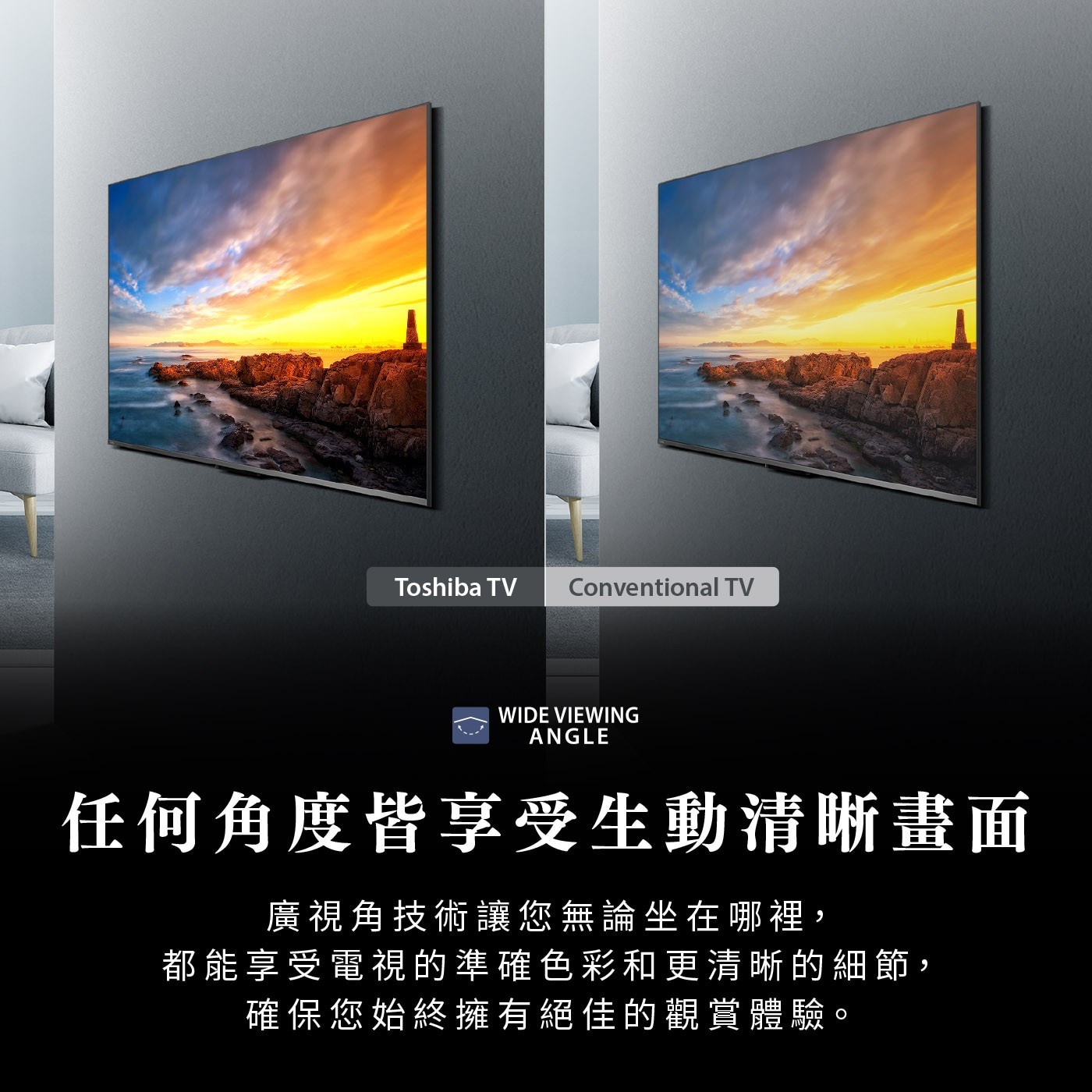 Toshiba TV Conventional WIDE VIEWI...任何角度皆享受生動清晰畫面 廣視角技術讓您無論坐在哪裡, 都能享受電視的準確色彩和更清晰的細節, 確保您始終擁有絕佳的觀賞體驗。