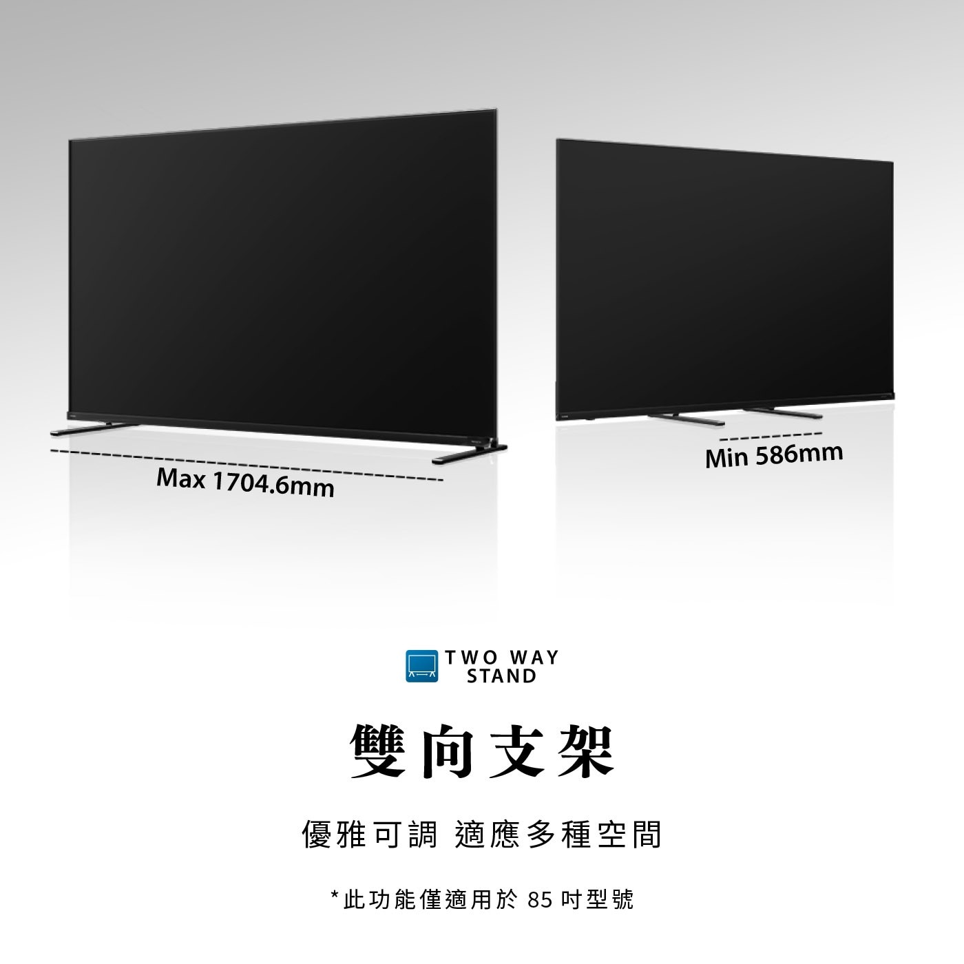 Max 1704.6mm TWO WAY STAND 雙向支架 優雅可調 適應多種空間 此功能僅適用於 85 吋型號 Min 586mm
