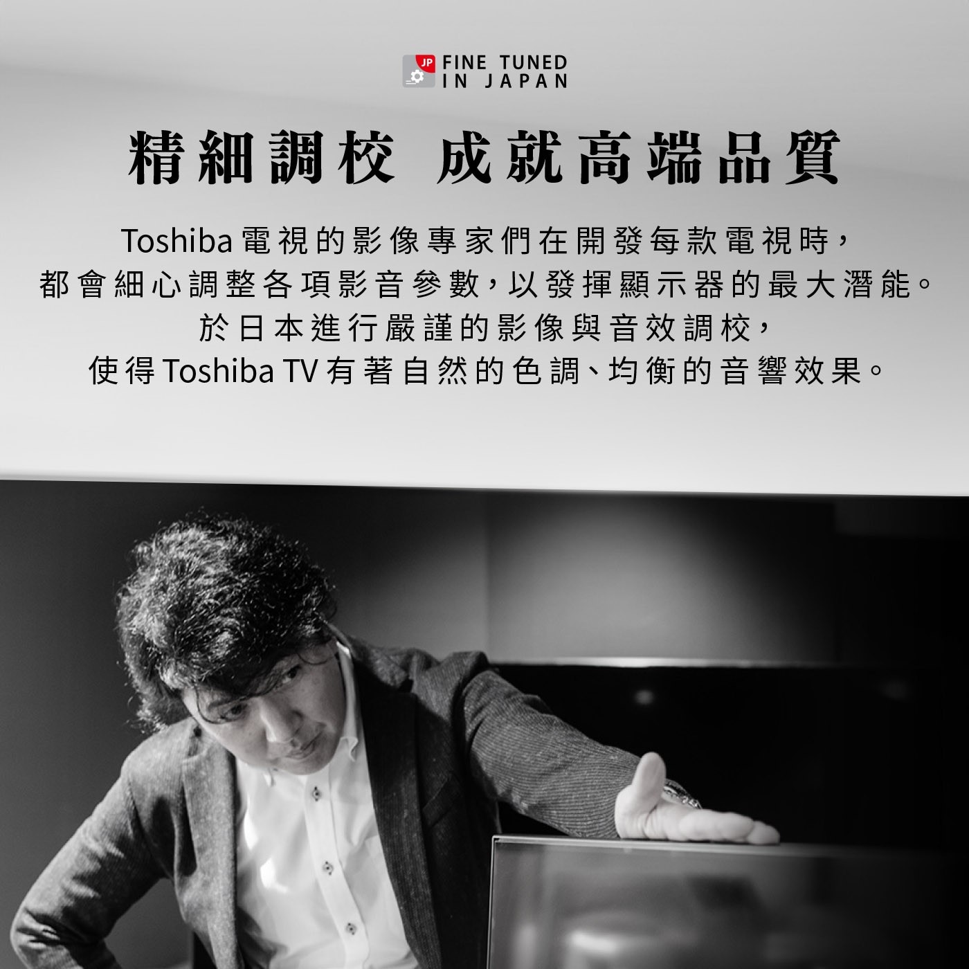 JP FINE TUNED IN JAPAN 精細調校 成就高端品質...於日本進行嚴謹的影像與音效調校, 使得 TV 有著自然的色調、均衡的音響效果。