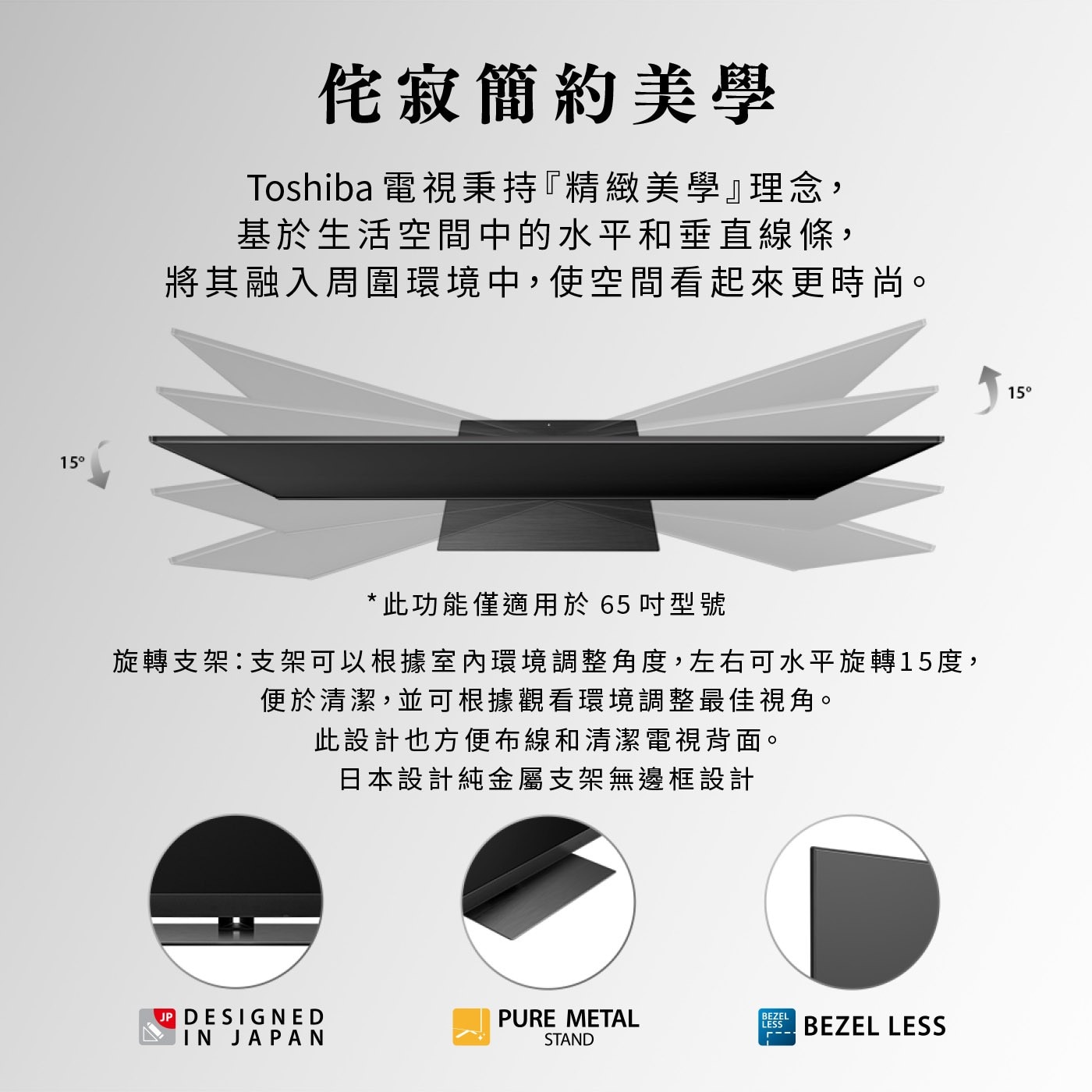 15° 侘寂簡約美學 Toshiba 電視秉持『精緻美學』理念, 基...JP DESIGNED PURE METAL BEZEL LESS IN JAPAN --- STAND