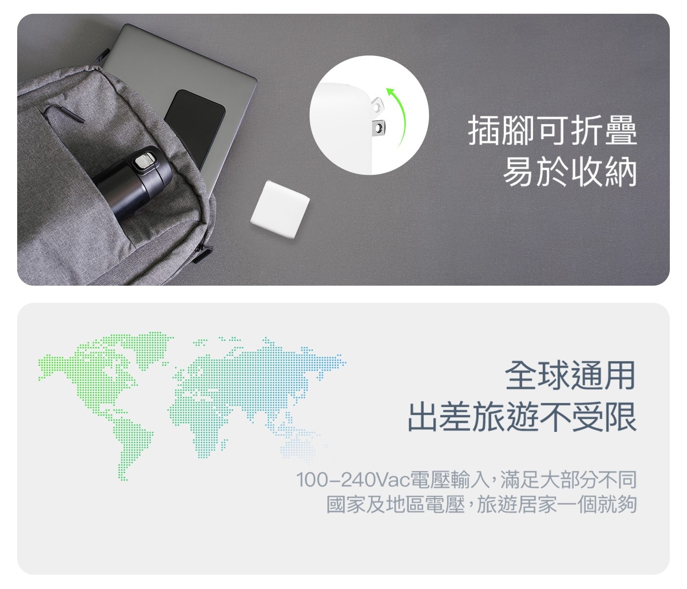 插腳可折疊 易於收納 全球通用 出差旅遊不受限 100-240Vac電壓輸入,滿足大部分不同 國家及地區電壓,旅遊居家一個就夠