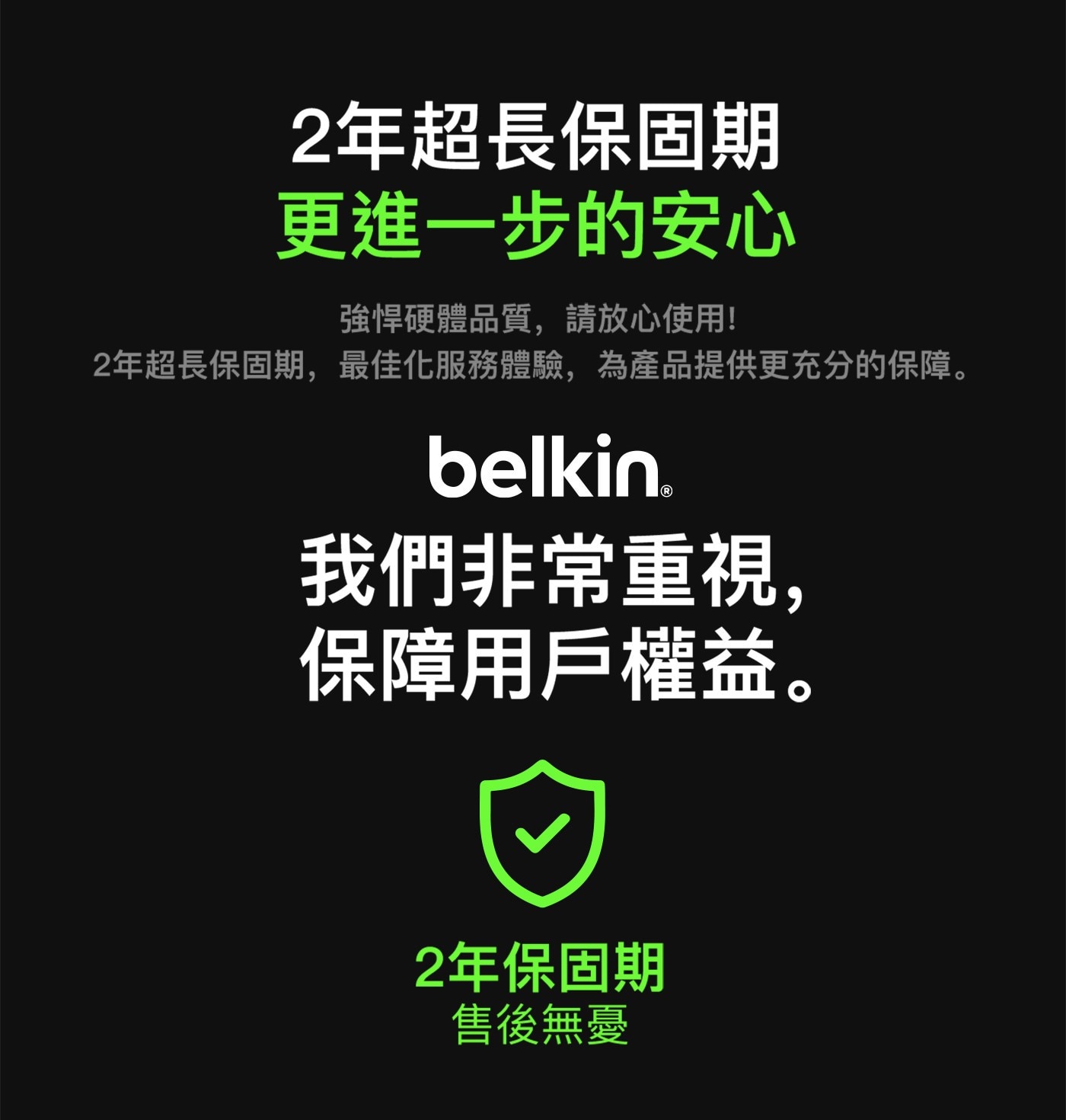 2年超長保固期 更進一步的安心 強悍硬體品質,請放心使用! 2年超長保固期,最佳化服務體驗,為產品提供更充分的保障。 belkin. 我們非常重視, 保障用戶權益。 2年保固期 售後無憂