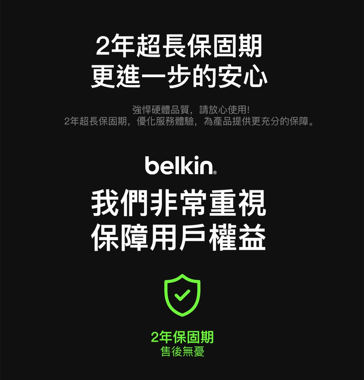 2年超長保固期 更進一步的安心 強悍硬體品質,請放心使用! 2年超長保固期,優化服務體驗,為產品提供更充分的保障。 belkin® 我們非常重視 保障用戶權益 2年保固期 售後無憂