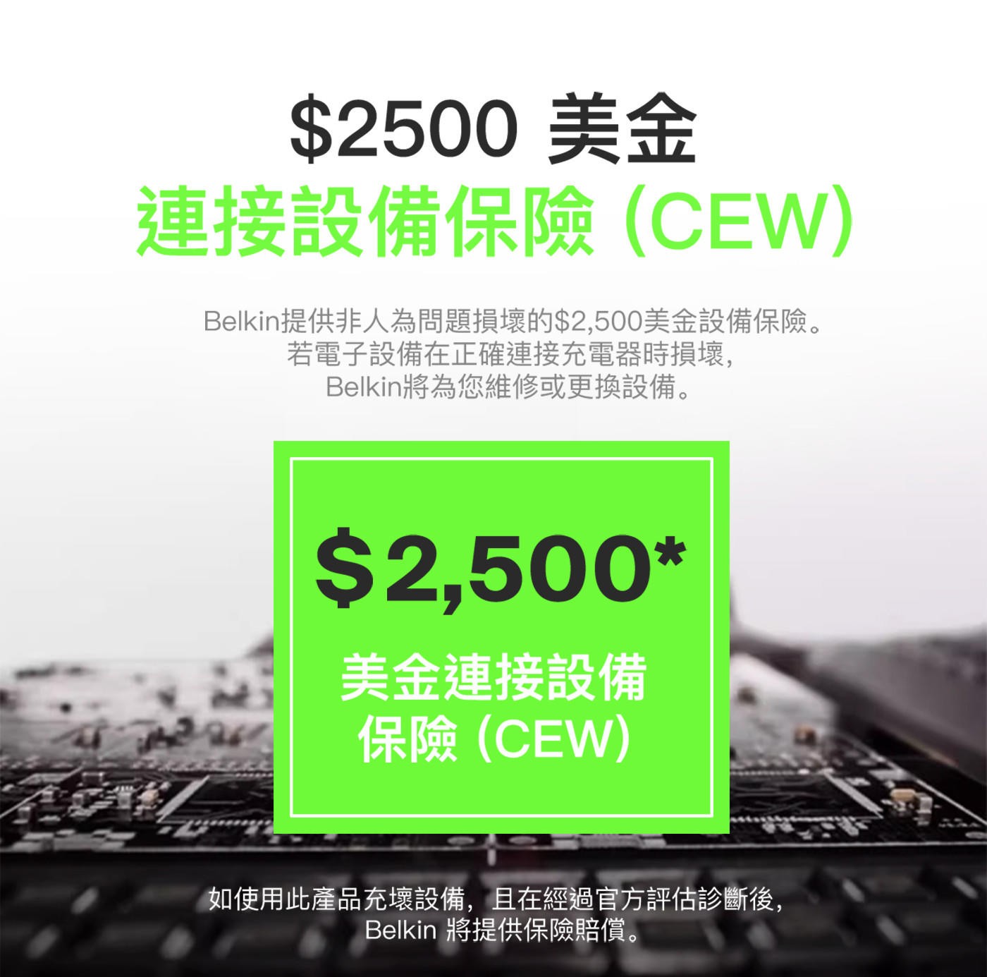 2500美金 連接設備保險CEW Belkin提供非人為問題損壞的2...2,500 美金連接設備 保險CEW 如使用此產品充壞設備,且在經過官方評估診斷後, Belkin 將提供保險賠償。